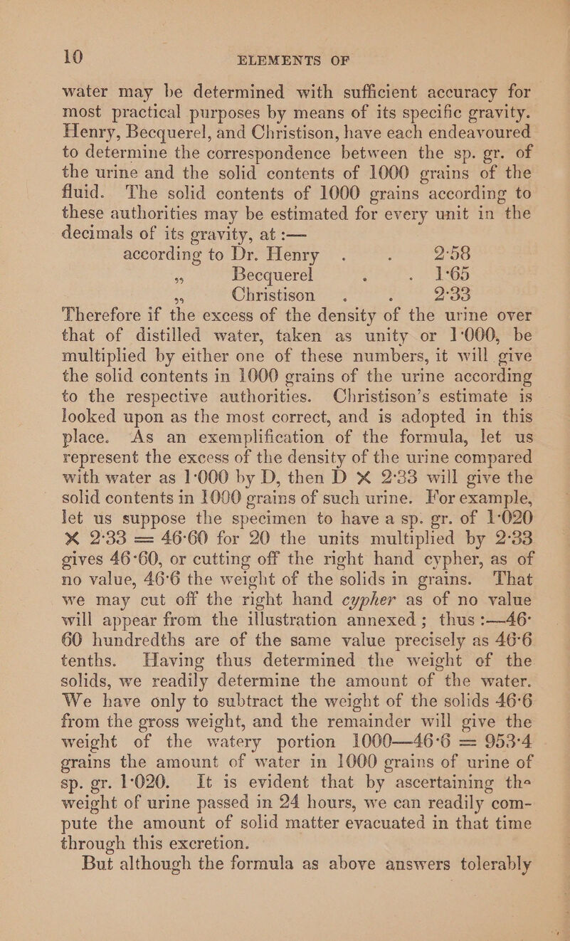 water may be determined with sufficient accuracy for most practical purposes by means of its specific gravity. Henry, Becquerel, and Christison, have each endeavoured to determine the correspondence between the sp. gr. of the urine and the solid contents of 1000 grains of the fluid. The solid contents of 1000 grains according to these authorities may be estimated for every unit in the decimals of its gravity, at :— according to Dr. Henry . ; 2°58 . Becquerel : me 5) Me Christison . ; 2°33 Therefore if the excess of the density of the urine over that of distilled water, taken as unity or 1:000, be multiplied by either one of these numbers, it will give the solid contents in 1000 grains of the urine according to the respective authorities. Christison’s estimate is looked upon as the most correct, and is adopted in this place. As an exemplification of the formula, let us represent the excess of the density of the urine compared with water as 1:000 by D, then D X 2°33 will give the solid contents in 1000 grains of such urine. For example, let us suppose the specimen to havea sp. gr. of 1-020 X 2:33 = 46°60 for 20 the units multiplied by 2°33 gives 46°60, or cutting off the nght hand cypher, as of no value, 46°6 the weight of the solids in grains. That we may cut off the right hand cypher as of no value will appear from the illustration annexed; thus :—46- 60 hundredths are of the same value precisely as 46°6 tenths. Having thus determined the weight ef the solids, we readily determine the amount of the water. We have only to subtract the weight of the solids 46°6 from the gross weight, and the remainder will give the weight of the watery portion 1000—46°6 = 953-4 grains the amount of water in 1000 grains of urine of sp. gr. 1020. It is evident that by ascertaining the weight of urine passed in 24 hours, we can readily com- pute the amount of solid matter evacuated in that time through this excretion. But although the formula as above answers tolerably