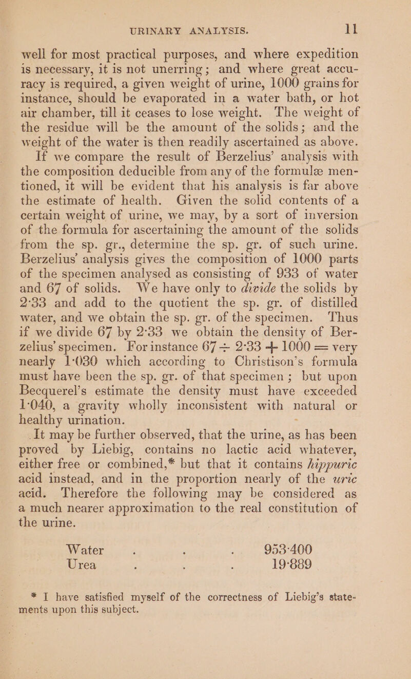 well for most practical purposes, and where expedition is necessary, it is not unerring; and where great accu- racy is required, a given weight of urine, 1000 grains for instance, should be evaporated in a water bath, or hot air chamber, till it ceases to lose weight. The weight of the residue will be the amount of the solids; and the weight of the water is then readily ascertained as above. If we compare the result of Berzelius’ analysis with the composition deducible from any of the formule men- tioned, it will be evident that his analysis is far above the estimate of health. Given the solid contents of a certain weight of urine, we may, by a sort of inversion of the formula for ascertaining the amount of the solids from the sp. gr., determine the sp. gr. of such urine. Berzelius analysis gives the composition of 1000 parts of the specimen analysed as consisting of 933 of water and 67 of solids. We have only to divide the solids by 2°33 and add to the quotient the sp. gr. of distilled water, and we obtain the sp. gr. of the specimen. Thus if we divide 67 by 2°33 we obtain the density of Ber- zelius specimen. For instance 67 + 2°33 + 1000 = very nearly 1:030 which according to Christison’s formula must have been the sp. gr. of ‘that specimen ; but upon Becquerel’s estimate the density must have exceeded 1-040, a gravity wholly inconsistent with a or healthy urination. _It may be further observed, that the urine, as has been proved by Liebig, contains no lactic acid whatever, either free or combined,* but that it contains hippuric acid instead, and in the proportion nearly of the uric acid. Therefore the following may be considered as a much nearer approximation to the real constitution of the urine. Water ‘ ‘ i 953°400 Urea ; 19-889 * T have satisfied myself of the correctness of Liebig’s state- ~ ments upon this subject.