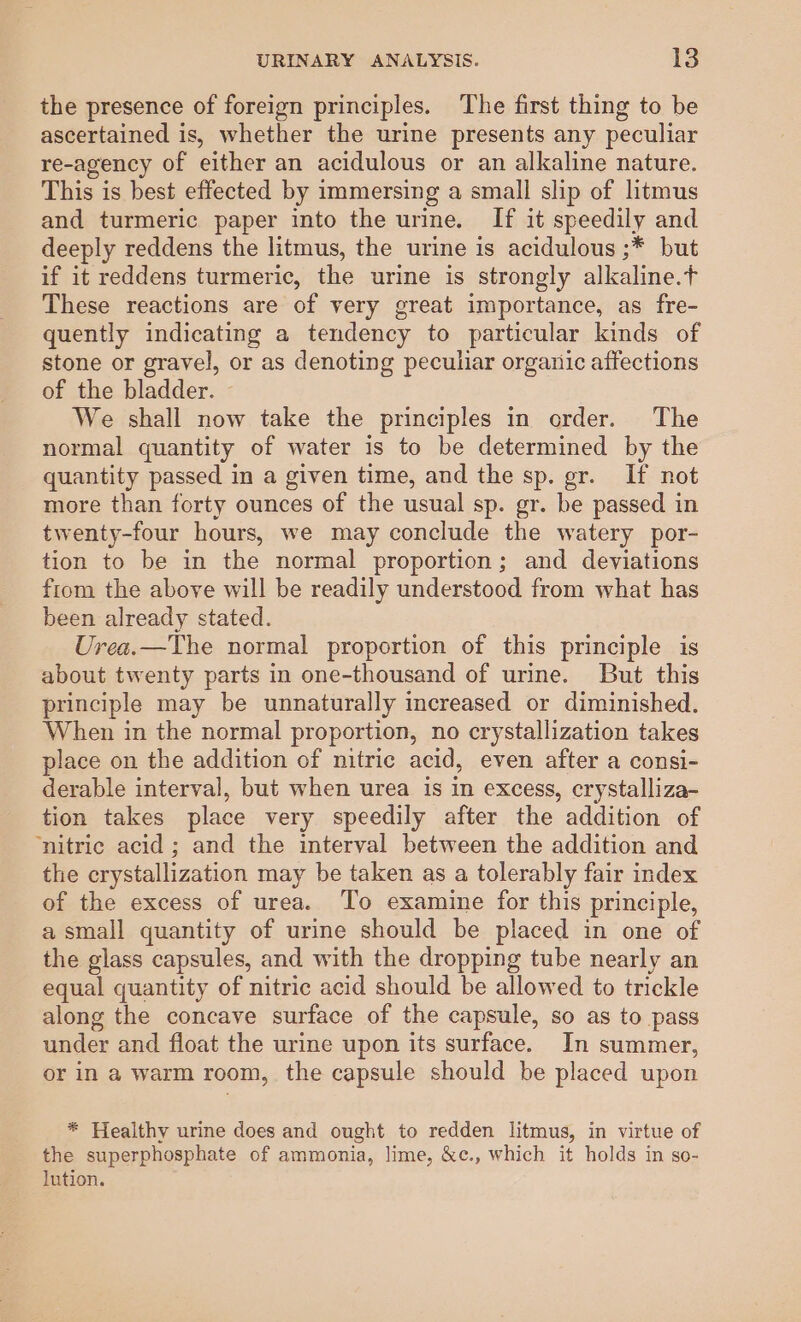 the presence of foreign principles. ‘The first thing to be ascertained is, whether the urine presents any peculiar re-agency of either an acidulous or an alkaline nature. This is best effected by immersing a small slip of litmus and turmeric paper into the urine. If it speedily and deeply reddens the litmus, the urine is acidulous ;* but if it reddens turmeric, the urine is strongly alkaline.t These reactions are of very great importance, as fre- quently indicating a tendency to particular kinds of stone or gravel, or as denoting peculiar organic affections of the bladder. We shall now take the principles in order. The normal quantity of water is to be determined by the quantity passed in a given time, and the sp. gr. If not more than forty ounces of the usual sp. gr. be passed in twenty-four hours, we may conclude the watery por- tion to be in the normal proportion; and deviations ftom the above will be readily understood from what has been already stated. Urea.—The normal proportion of this principle is about twenty parts in one-thousand of urine. But this principle may be unnaturally increased or diminished. When in the normal proportion, no crystallization takes place on the addition of nitric acid, even after a consi- derable interval, but when urea is in excess, crystalliza- tion takes place very speedily after the addition of ‘nitric acid ; and the interval between the addition and the crystallization may be taken as a tolerably fair index of the excess of urea. To examine for this principle, a small quantity of urine should be placed in one of the glass capsules, and with the dropping tube nearly an equal quantity of nitric acid should be allowed to trickle along the concave surface of the capsule, so as to pass under and float the urine upon its surface. In summer, or in a warm room, the capsule should be placed upon * Healthy urine does and ought to redden litmus, in virtue of the superphosphate of ammonia, lime, &amp;c., which it holds in so- lution.