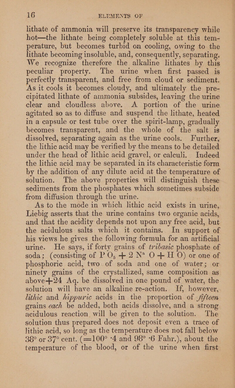 lithate of ammonia will preserve its transparency while hot—the lithate being completely soluble at this tem- perature, but becomes turbid on cooling, owing to the lithate becoming insoluble, and, consequently, separating. We recognize therefore the alkaline lithates by this peculiar property. The urine when first passed is erfectly transparent, and free from cloud or sediment. As it cools it becomes cloudy, and ultimately the pre- cipitated lithate of ammonia subsides, leaving the urine clear and cloudless above. A portion of the urine agitated so as to diffuse and suspend the lithate, heated in a capsule or test tube over the spirit-lamp, gradually becomes transparent, and the whole of the salt is dissolved, separating again as the urine cools. Further, the lithic acid may be verified by the means to be detailed under the head of lithic acid gravel, or calculi. Indeed the lithic acid may be separated in its characteristic form by the addition of any dilute acid at the temperature of solution. The above properties will distinguish these sediments from the phosphates which sometimes subside from diffusion through the urine. As to the mode in which lithic acid exists in urine, Liebig asserts that the urine contains two organic acids, and that the acidity depends not upon any free acid, but the acidulous salts which it contains. In support of his views he gives the following formula for an artificial urine. He says, if forty grains of tribasic phosphate of soda; (consisting of P O; + 2 N* O-- H O) or one of phosphoric acid, two of soda and one of water; or ninety grains of the crystallized, same composition as above-++-24 Aq. be dissolved in one pound of water, the solution will have an alkaline re-action. If, however, lithic and hippuric acids in the proportion of fifteen grains each be added, both acids dissolve, and a strong acidulous reaction will be given to the solution. The solution thus prepared does not deposit even a trace of lithic acid, so long as the temperature does not fall below 38° or 37° cent. (=100° -4 and 98° ‘6 Fahr.), about the temperature of the blood, or of the urine when first