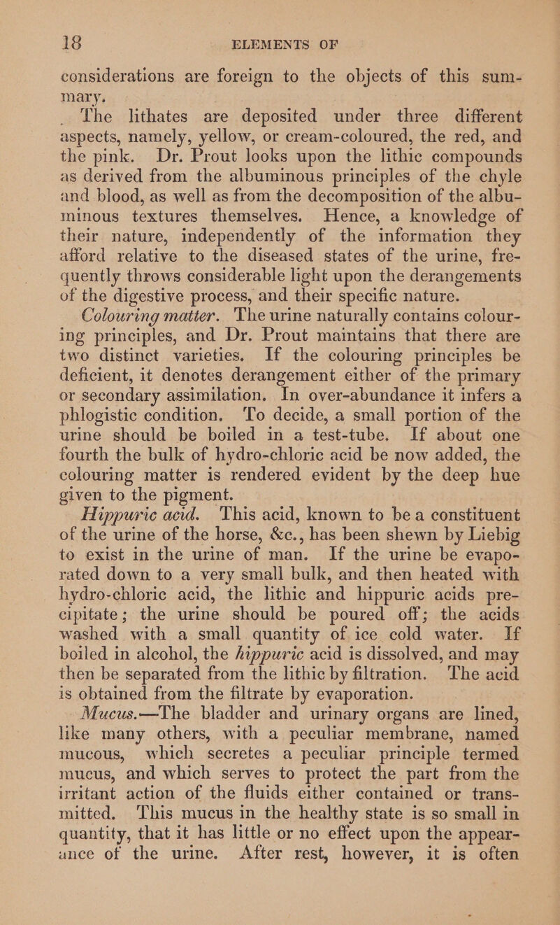 considerations are foreign to the objects of this sum- mary. The lithates are deposited under three different aspects, namely, yellow, or cream-coloured, the red, and the pink. Dr. Prout looks upon the lithic compounds as derived from the albuminous principles of the chyle and blood, as well as from the decomposition of the albu- minous textures themselves. Hence, a knowledge of their nature, independently of the information they afford relative to the diseased states of the urine, fre- quently throws considerable light upon the derangements of the digestive process, and their specific nature. Colouring matter. The urine naturally contains colour- ing principles, and Dr. Prout maintains that there are two distinct varieties. If the colouring principles be deficient, it denotes derangement either of the primary or secondary assimilation. In over-abundance it infers a phlogistic condition. ‘To decide, a small portion of the urine should be boiled in a test-tube. If about one fourth the bulk of hydro-chloric acid be now added, the colouring matter is rendered evident by the deep hue given to the pigment. Hippuric acid. This acid, known to bea constituent of the urine of the horse, &amp;c., has been shewn by Liebig to exist in the urine of man. If the urine be evapo- rated down to a very small bulk, and then heated with hydro-chloric acid, the lithic and hippuric acids pre- cipitate; the urine should be poured off; the acids washed with a small quantity of ice cold water. If boiled in alcohol, the hippuric acid is dissolved, and may then be separated from the lithic by filtration. ‘The acid is obtained from the filtrate by evaporation. - Mucus.—The bladder and urinary organs are lined, like many others, with a peculiar membrane, named mucous, which secretes a peculiar principle termed mucus, and which serves to protect the part from the irritant action of the fluids either contained or trans- mitted. This mucus in the healthy state is so small in quantity, that it has little or no effect upon the appear- ance of the urine. After rest, however, it is often