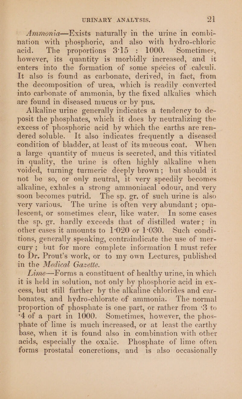 Ammonia—Exists naturally in the urine in combi- nation with phosphoric, and also with hydro-chloric acid. The proportions 3°15 : 1000. Sometimes, however, its quantity is morbidly increased, and it enters into the formation of some spécies of -calcull. It also is found as carbonate, derived, in fact, from the decomposition of urea, which is readily converted into carbonate of ammonia, by the fixed alkalies which are found in diseased mucus or by pus. Alkaline urine generally indicates a tendency to de- posit the phosphates, which it does by neutralizing the excess of phosphoric acid by which the earths are ren- dered soluble. It also indicates frequently a diseased condition of bladder, at least of its mucous coat. When a large quantity of mucus is secreted, and this vitiated in quality, the urine is often highly alkaline when voided, turning turmeric deeply brown; but should it not be so, or only neutral, it very speedily becomes alkaline, exhales a strong ammoniacal odour, and very soon becomes putrid. The sp. gr. of such urine is also very various. ‘The urine is often very abundant; opa- lescent, or sometimes clear, like water. In some cases the sp. gr. hardly exceeds that of distilled water; in other cases it amounts to 1°020 or 1:080. Such condi- tions, generally speaking, contraindicate the use of mer- cury; but for more complete information I must refer to Dr. Prout’s work, or to my own Lectures, published in the Medical Gazette. Lime—Forms a constituent of healthy urine, in which it is held in solution, not only by phosphoric acid in ex- cess, but still farther by the alkaline chlorides and car- bonates, and hydro-chlorate of ammonia. The normal proportion of phosphate is one part, or rather from °3 to ‘4 of a part in 1000. Sometimes, however, the phos- phate of lime is much increased, or at least the earthy base, when it is found also in combination with other acids, especially the oxalic. Phosphate of lime often forms prostatal concretions, and is also occasionally