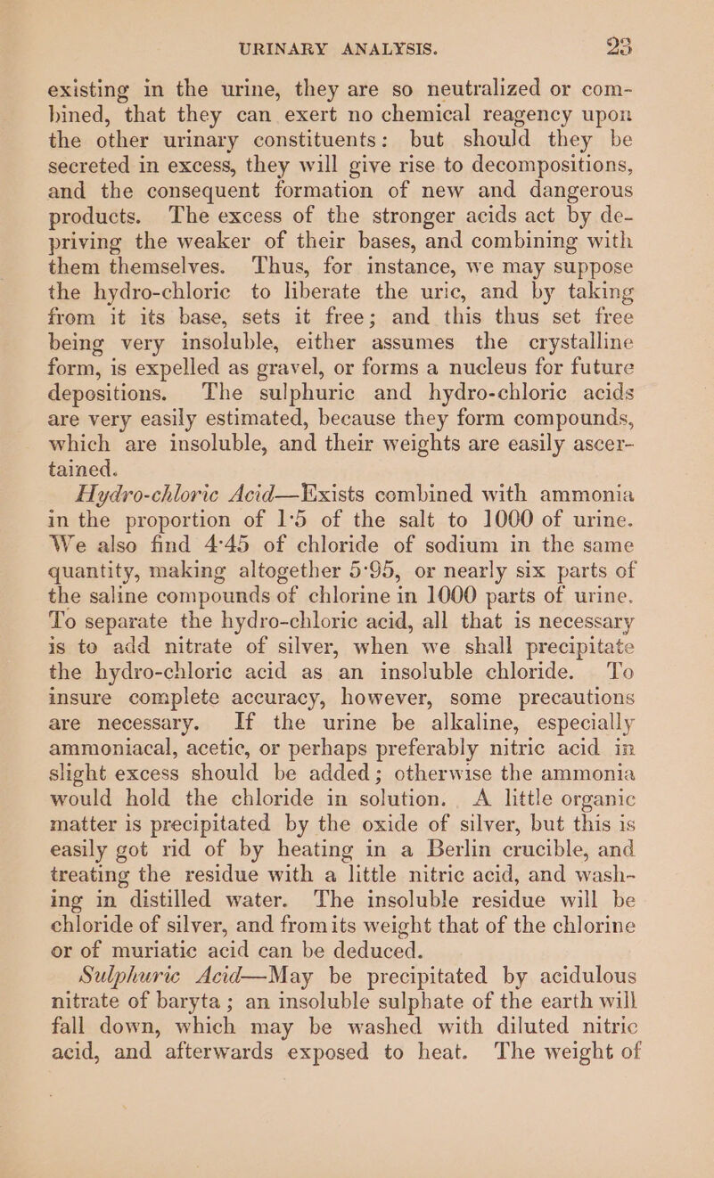 existing in the urine, they are so neutralized or com- bined, that they can exert no chemical reagency upon the other urinary constituents: but should they be secreted in excess, they will give rise to decompositions, and the consequent formation of new and dangerous products. The excess of the stronger acids act by de- priving the weaker of their bases, and combining with them themselves. Thus, for instance, we may suppose the hydro-chloric to liberate the uric, and by taking from it its base, sets it free; and this thus set free being very insoluble, either assumes the crystalline form, is expelled as gravel, or forms a nucleus for future depositions. The sulphuric and hydro-chloric acids are very easily estimated, because they form compounds, which are insoluble, and their weights are easily ascer- tained. Hydro-chloric Acid—FExists combined with ammonia in the proportion of 1°5 of the salt to 1000 of urine. We also find 4:45 of chloride of sodium in the same quantity, making altogether 5-95, or nearly six parts of the saline compounds of chlorine in 1000 parts of urine. To separate the hydro-chloric acid, all that is necessary is to add nitrate of silver, when we. shall precipitate the hydro-chloric acid as an insoluble chloride. To insure complete accuracy, however, some precautions are necessary. If the urine be alkaline, especially ammoniacal, acetic, or perhaps preferably nitric acid in slight excess should be added; otherwise the ammonia would hold the chloride in solution. A little organic matter is precipitated by the oxide of silver, but this is easily got rid of by heating in a Berlin crucible, and treating the residue with a little nitric acid, and wash- ing in distilled water. The insoluble residue will be chloride of silver, and fromits weight that of the chlorine or of muriatic acid can be deduced. Sulphuric Acid—May be precipitated by acidulous nitrate of baryta; an insoluble sulphate of the earth will fall down, which may be washed with diluted nitric acid, and afterwards exposed to heat. The weight of