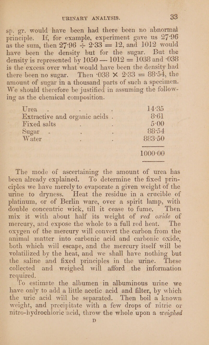 sp. gr. would have been had there been no abnormal principle. If, for example, experiment gave us 27:96 as the sum, then 27-96 &gt; 2°33 = 12, and 1012 would have been the density but for the sugar. But the density is represented by 1050 — 1012 = 1038 and ‘038 is the excess over what would have been the density had there been no sugar. Then -038 X 2°33 = 88°54, the amount of sugar in a thousand parts of such a specimen. We should therefore be justified in assuming the follow- ing as the chemical composition. Drea... : F 14:35 Extractive and organic acids . 361 Fixed salts é 5:00 Sugar. 7 : 88°54 Water ; E 883'50 1000-00 The mode of ascertaining the amount of urea has been already explained. To determine the fixed prin- ciples we have merely to evaporate a given weight of the urine to dryness. Heat the residue in a crucible of platinum, or of Berlin ware, over a spirit lamp, with double concentric wick, till it cease to fume. Then mix it with about half its weight of red oaide of mercury, and expose the whole to a full red heat. The oxygen of the mercury will convert the carbon from the animal matter into carbonic acid and carbonic oxide, both which will escape, and the mercury itself will be volatilized by the heat, and we shall have nothing but the saline and fixed principles in the urine. These collected and weighed will afford the information required. To estimate the albumen in albuminous urine we have only to add a little acetic acid and filter, by which the uric acid will be separated. Then boil a known weight, and precipitate with a few drops of nitric or nitro-hydrochlorie acid, throw the whole upon a weighed D