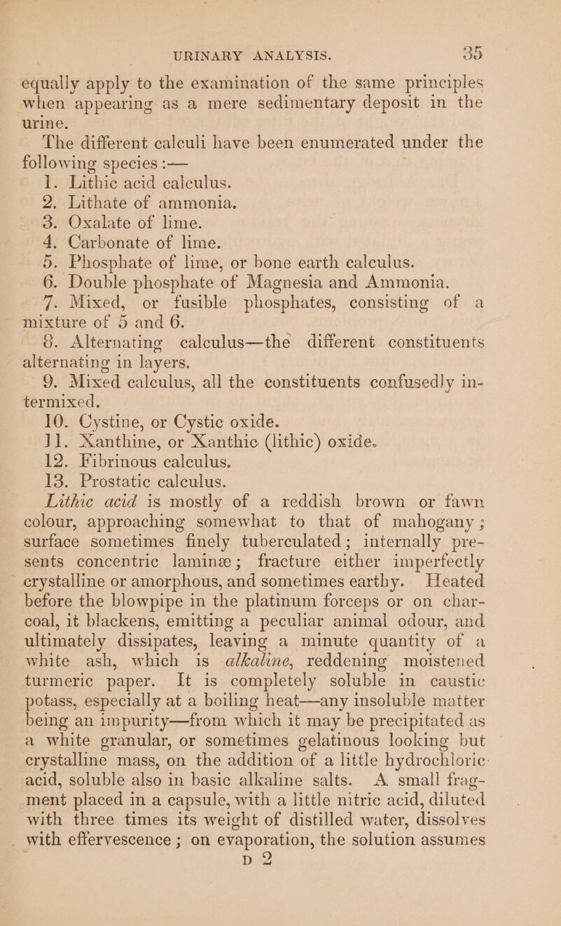 -equaily apply to the examination of the same principles when appearing as a mere sedimentary deposit in the urine. The different calculi have been enumerated under the following species :— . Lithie acid calculus. Lithate of ammonia. Oxalate of lime. Carbonate of lime. Phosphate of lime, or bone earth calculus. Double phosphate of Magnesia and Ammonia. . Mixed, or fusible phosphates, consisting of a mixture of 5 and 6. G. Alternating calculus—the different constituents alternating in layers. 9. Mixed calculus, all the constituents confusedly in- termixed. 10. Cystine, or Cystic oxide. J]. Xanthine, or Xanthic (lithic) oxide. 12. Fibrinous calculus. 13. Prostatic calculus. Lithic acid is mostly of a reddish brown or fawn colour, approaching somewhat to that of mahogany ; surface sometimes finely tuberculated; internally pre- sents concentric lamine; fracture either imperfectly crystalline or amorphous, and sometimes earthy. Heated before the blowpipe in the platinum forceps or on char- coal, it blackens, emitting a peculiar animal odour, and ultimately dissipates, leaving a minute quantity of a white ash, which is alkaline, reddening moistened turmeric paper. It is completely soluble in caustic potass, especially at a boiling heat—any insoluble matter being an impurity—from which it may be precipitated as a white granular, or sometimes gelatinous looking but erystalline mass, on the addition of a little hydrochloric: acid, soluble also in basic alkaline salts. A small frag- ment placed in a capsule, with a little nitric acid, diluted with three times its weight of distilled water, dissolves _ with effervescence ; on evaporation, the solution assumes p 2 STIS OUR 99 DO