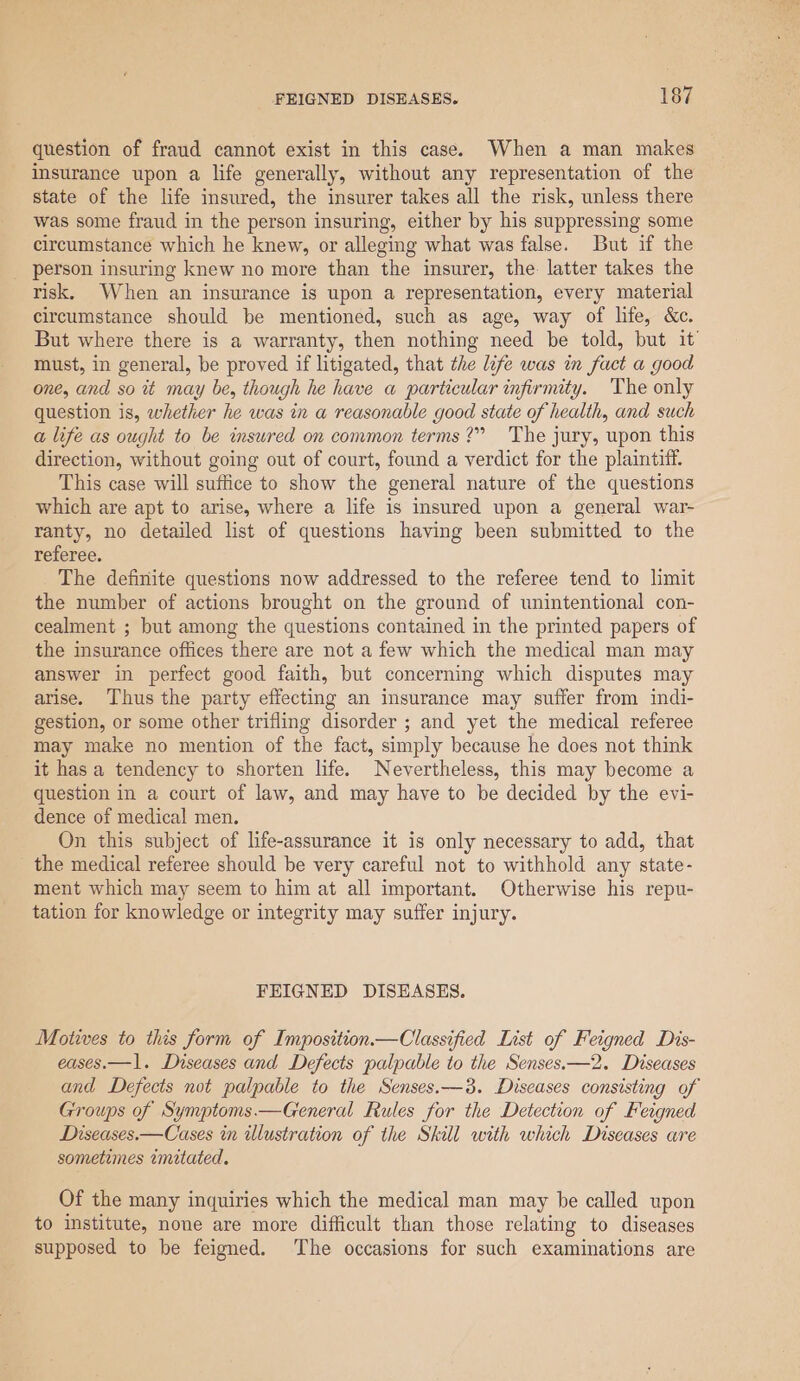 question of fraud cannot exist in this case. When a man makes insurance upon a life generally, without any representation of the state of the life insured, the insurer takes all the risk, unless there was some fraud in the person insuring, either by his suppressing some circumstance which he knew, or alleging what was false. But if the person insuring knew no more than the insurer, the. latter takes the risk. When an insurance is upon a representation, every material circumstance should be mentioned, such as age, way of life, &amp;c. But where there is a warranty, then nothing need be told, but it must, in general, be proved if litigated, that the life was in fact a good one, and so tt may be, though he have a particular infirmity. The only question is, whether he was in a reasonable good state of health, and such a life as ought to be insured on common terms?” The jury, upon this direction, without going out of court, found a verdict for the plaintiff. This case will suffice to show the general nature of the questions which are apt to arise, where a life is insured upon a general war- ranty, no detailed list of questions having been submitted to the referee. The definite questions now addressed to the referee tend to limit the number of actions brought on the ground of unintentional con- cealment ; but among the questions contained in the printed papers of the insurance offices there are not a few which the medical man may answer in perfect good faith, but concerning which disputes may arise. Thus the party effecting an insurance may suffer from indi- gestion, or some other trifling disorder ; and yet the medical referee may make no mention of the fact, simply because he does not think it has a tendency to shorten life. Nevertheless, this may become a question in a court of law, and may have to be decided by the evi- dence of medical men. On this subject of life-assurance it is only necessary to add, that the medical referee should be very careful not to withhold any state- ment which may seem to him at all important. Otherwise his repu- tation for knowledge or integrity may suffer injury. FEIGNED DISEASES. Motives to this form of Imposition—Classified List of Feigned Dis- eases.—1. Diseases and Defects palpable to the Senses.—2. Diseases and Defects not palpable to the Senses.—3. Discases consisting of Groups of Symptoms.—General Rules for the Detection of Feigned Diseases.—Cases in illustration of the Skill with which Diseases are sometimes imitated. Of the many inquiries which the medical man may be called upon to institute, none are more difficult than those relating to diseases supposed to be feigned. The occasions for such examinations are
