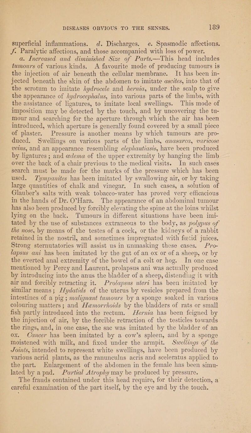 superficial inflammations. d. Discharges. e. Spasmodic affections. J. Paralytic affections, and those accompanied with loss of power. a. Increased and diminished Size of Parts.—This head includes tumours of various kinds. A favourite mode of producing tumours is the injection of air beneath the cellular membrane. It has been in- jected beneath the skin of the abdomen to imitate ascites, into that of the scrotum to imitate hydrocele and hernia, under the scalp to give the appearance of hydrocephalus, into various parts of the limbs, with the assistance of ligatures, to imitate local swellings. This mode of imposition may be detected by the touch, and by uncovering the tu- mour and searching for the aperture through which the air has been introduced, which aperture is generally found covered by a small piece of plaster. Pressure is another means by which tumours are pro- duced. Swellings on various parts of the limbs, anasarca, varicose ves, and an appearance resembling elephantiasis, have been produced by ligatures ; and edema of the upper extremity by hanging the limb over the back of a chair previous to the medical visits. In such cases search must be made for the marks of the pressure which has been used. Tympanites has been imitated by swallowing air, or by taking large quantities of chalk and vinegar. In such cases, a solution of Glauber’s salts with weak tobacco-water has proved very efficacious in the hands of Dr. O’Hara. The appearance of an abdominal tumour has also been produced by forcibly elevating the spine at the loins whilst lying on the back. Tumours in different situations have been imi- tated by the use of substances extraneous to the body, as polypus of the nose, by means of the testes of a cock, or the kidneys of a rabbit retained in the nostril, and sometimes impregnated with foetid juices. Strong sternutatories will assist us in unmasking these cases. Pro- lapsus ani has been imitated by the gut of an ox or of a sheep, or by the everted anal extremity of the bowel of a colt or hog. In one case mentioned by Percy and Laurent, prolapsus ani was actually produced by introducing into the anus the bladder of a sheep, distending it with air and forcibly retracting it. Prolapsus uteri has been imitated by similar means; Hydatids of the uterus by vesicles prepared from the intestines of a pig ; malignant tumours by a sponge soaked in various colouring matters; and Hemorrhoids by the bladders of rats or small fish partly introduced into the rectum. Hernia has been feigned by the injection of air, by the forcible retraction of the testicles towards the rings, and, in one case, the sac was imitated by the bladder of an ox. Cancer has been imitated by a cow’s spleen, and by a sponge moistened with milk, and fixed under the armpit. Swellings of the Joints, intended to represent white swellings, have been produced by various acrid plants, as the ranunculus acris and sceleratus applied to the part. Enlargement of the abdomen in the female has been simu- lated by apad. Partial Atrophy may be produced by pressure. The frauds contained under this head require, for their detection, a careful examination of the part itself, by the eye and by the touch.