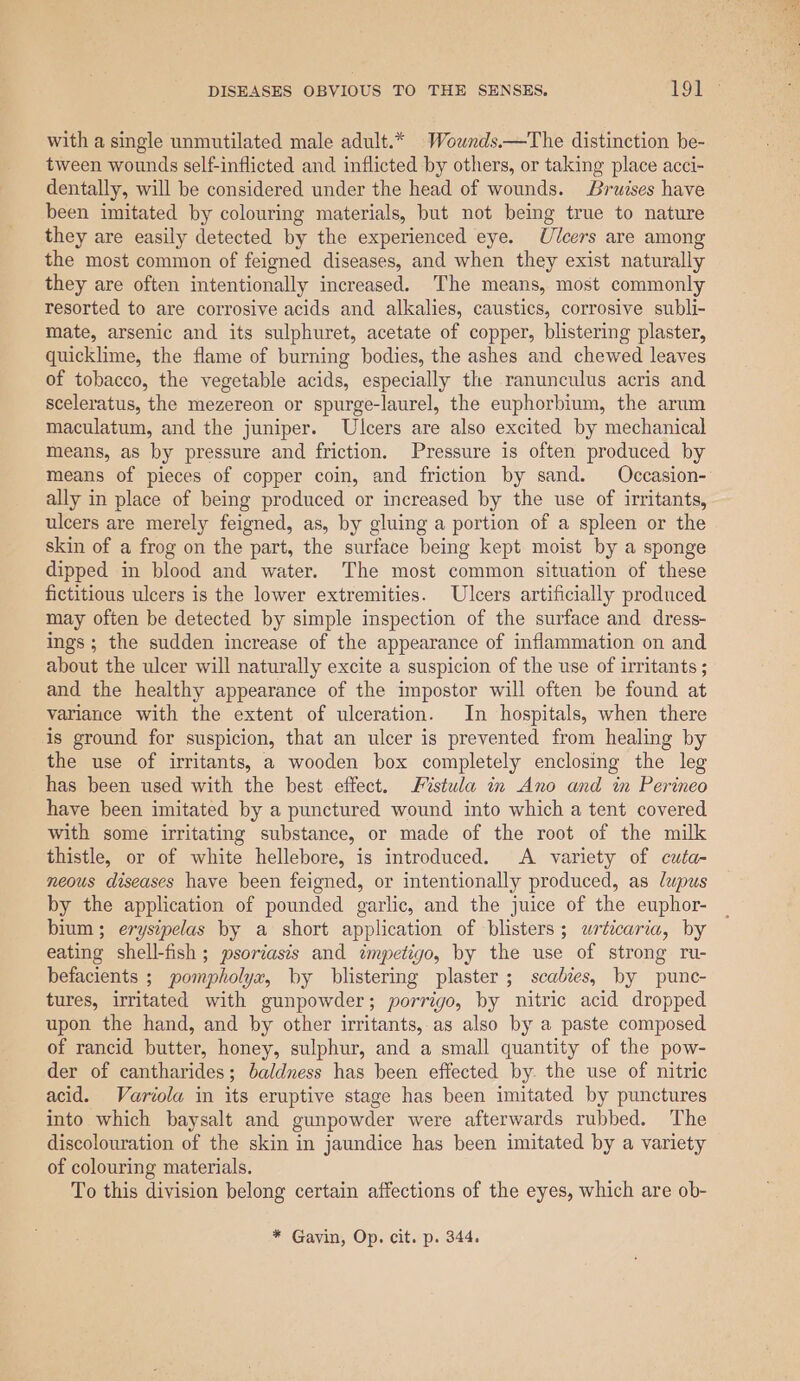 with a single unmutilated male adult.* Wownds.—The distinction be- tween wounds self-inflicted and inflicted by others, or taking place acci- dentally, will be considered under the head of wounds. Bruises have been imitated by colouring materials, but not being true to nature they are easily detected by the experienced eye. Ulcers are among the most common of feigned diseases, and when they exist naturally they are often intentionally increased. The means, most commonly resorted to are corrosive acids and alkalies, caustics, corrosive subli- mate, arsenic and its sulphuret, acetate of copper, blistering plaster, quicklime, the flame of burning bodies, the ashes and chewed leaves of tobacco, the vegetable acids, especially the ranunculus acris and sceleratus, the mezereon or spurge-laurel, the euphorbium, the arum maculatum, and the juniper. Ulcers are also excited by mechanical means, as by pressure and friction. Pressure is often produced by ally in place of being produced or increased by the use of irritants, ulcers are merely feigned, as, by gluing a portion of a spleen or the skin of a frog on the part, the surface being kept moist by a sponge dipped in blood and water. The most common situation of these fictitious ulcers is the lower extremities. Ulcers artificially produced may often be detected by simple inspection of the surface and dress- ings; the sudden increase of the appearance of inflammation on and about the ulcer will naturally excite a suspicion of the use of irritants ; and the healthy appearance of the impostor will often be found at variance with the extent of ulceration. In hospitals, when there is ground for suspicion, that an ulcer is prevented from healing by the use of irritants, a wooden box completely enclosing the leg has been used with the best effect. istwla in Ano and in Perineo have been imitated by a punctured wound into which a tent covered with some irritating substance, or made of the root of the milk thistle, or of white hellebore, is introduced. A variety of cwta- neous diseases have been feigned, or intentionally produced, as lupus by the application of pounded garlic, and the juice of the euphor- bium; eryszpelas by a short application of blisters; urticaria, by eating shell-fish ; psoriasis and impetigo, by the use of strong ru- befacients ; pompholyx, by blistering plaster; scabies, by punc- tures, irritated with gunpowder; porrigo, by nitric acid dropped upon the hand, and by other irritants, as also by a paste composed of rancid butter, honey, sulphur, and a small quantity of the pow- der of cantharides; baldness has been effected by. the use of nitric acid. Variola in its eruptive stage has been imitated by punctures into which baysalt and gunpowder were afterwards rubbed. The discolouration of the skin in jaundice has been imitated by a variety of colouring materials. To this division belong certain affections of the eyes, which are ob- * Gavin, Op. cit. p. 344.