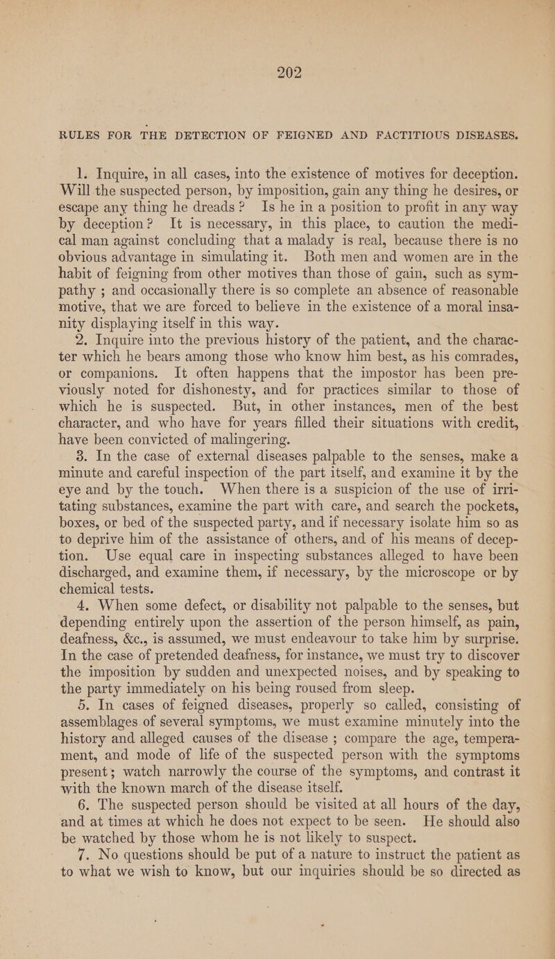 RULES FOR THE DETECTION OF FEIGNED AND FACTITIOUS DISEASES. 1. Inquire, in all cases, into the existence of motives for deception. Will the suspected person, by imposition, gain any thing he desires, or escape any thing he dreads? Is he in a position to profit in any way by deception? It is necessary, in this place, to caution the medi- cal man against concluding that a malady is real, because there is no obvious advantage in simulating it. Both men and women are in the habit of feigning from other motives than those of gain, such as sym- pathy ; and occasionally there is so complete an absence of reasonable motive, that we are forced to believe in the existence of a moral insa- nity displaying itself in this way. 2. Inquire into the previous history of the patient, and the charac- ter which he bears among those who know him best, as his comrades, or companions. It often happens that the impostor has been pre- viously noted for dishonesty, and for practices similar to those of which he is suspected. But, in other instances, men of the best character, and who have for years filled their situations with credit, have been convicted of malingering. 3. In the case of external diseases palpable to the senses, make a minute and careful inspection of the part itself, and examine it by the eye and by the touch. When there is a suspicion of the use of irri- tating substances, examine the part with care, and search the pockets, boxes, or bed of the suspected party, and if necessary isolate him so as to deprive him of the assistance of others, and of his means of decep- tion. Use equal care in inspecting substances alleged to have been discharged, and examine them, if necessary, by the microscope or by chemical tests. 4, When some defect, or disability not palpable to the senses, but depending entirely upon the assertion of the person himself, as pain, deafness, &amp;c., is assumed, we must endeavour to take him by surprise. In the case of pretended deafness, for instance, we must try to discover the imposition by sudden and unexpected noises, and by speaking to the party immediately on his being roused from sleep. 5. In cases of feigned diseases, properly so called, consisting of assemblages of several symptoms, we must examine minutely into the history and alleged causes of the disease ; compare the age, tempera- ment, and mode of life of the suspected person with the symptoms present; watch narrowly the course of the symptoms, and contrast it with the known march of the disease itself. 6. The suspected person should be visited at all hours of the day, and at times at which he does not expect to be seen. He should also be watched by those whom he is not likely to suspect. 7. No questions should be put of a nature to instruct the patient as to what we wish to know, but our inquiries should be so directed as