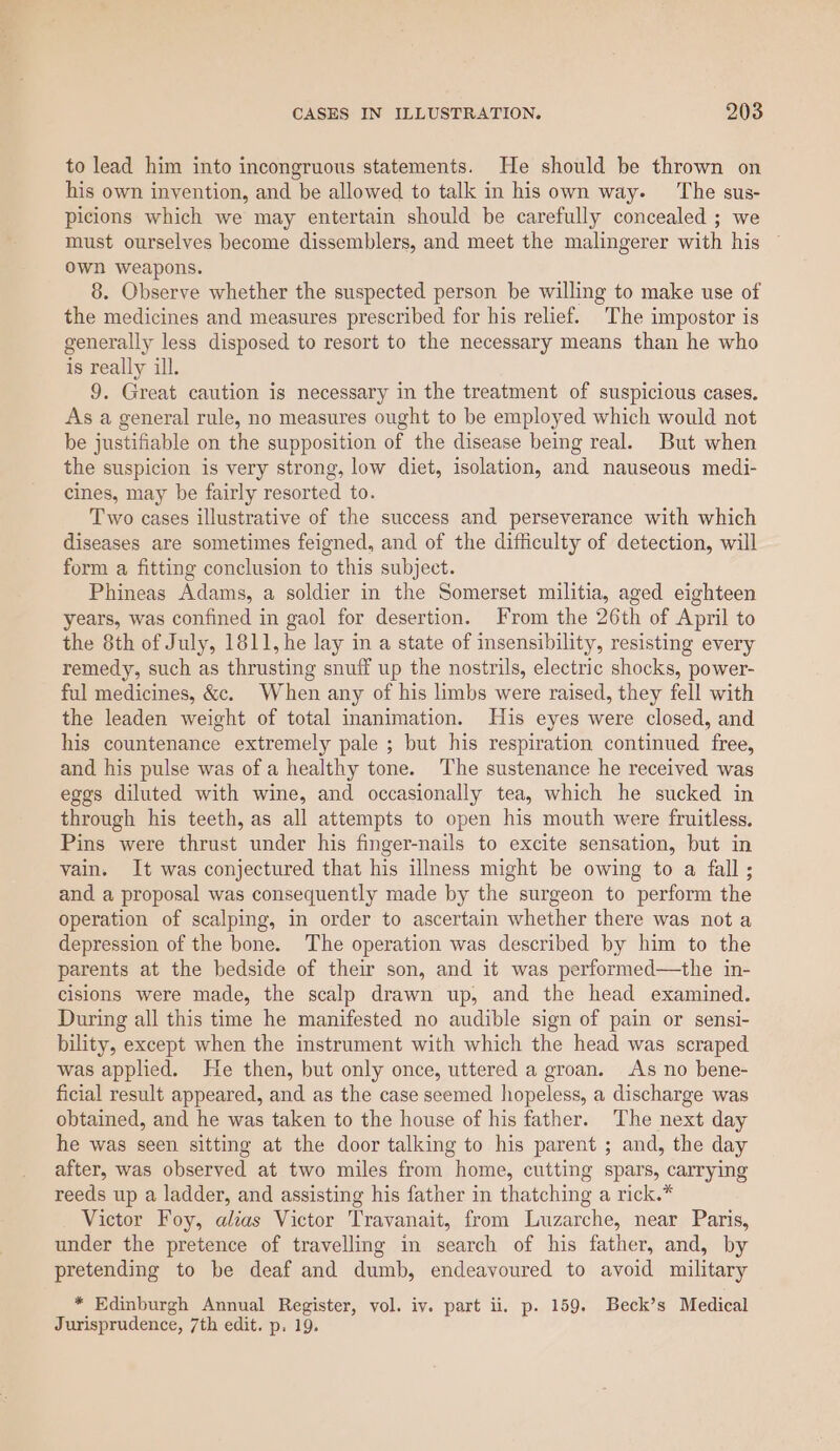 to lead him into incongruous statements. He should be thrown on his own invention, and be allowed to talk in his own way. ‘The sus- picions which we may entertain should be carefully concealed ; we must ourselves become dissemblers, and meet the malingerer with his own weapons. 8. Observe whether the suspected person be willing to make use of the medicines and measures prescribed for his relief. The impostor is generally less disposed to resort to the necessary means than he who is really ill. 9. Great caution is necessary in the treatment of suspicious cases. As a general rule, no measures ought to be employed which would not be justifiable on the supposition of the disease being real. But when the suspicion is very strong, low diet, isolation, and nauseous medi- cines, may be fairly resorted to. Two cases illustrative of the success and perseverance with which diseases are sometimes feigned, and of the difficulty of detection, will form a fitting conclusion to this subject. Phineas Adams, a soldier in the Somerset militia, aged eighteen years, was confined in gaol for desertion. From the 26th of April to the 8th of July, 1811, he lay in a state of insensibility, resisting every remedy, such as thrusting snuff up the nostrils, electric shocks, power- ful medicines, &c. When any of his limbs were raised, they fell with the leaden weight of total inanimation. His eyes were closed, and his countenance extremely pale ; but his respiration continued free, and his pulse was of a healthy tone. The sustenance he received was eggs diluted with wine, and occasionally tea, which he sucked in through his teeth, as all attempts to open his mouth were fruitless. Pins were thrust under his finger-nails to excite sensation, but in vain. It was conjectured that his illness might be owing to a fall; and a proposal was consequently made by the surgeon to perform the operation of scalping, in order to ascertain whether there was not a depression of the bone. The operation was described by him to the parents at the bedside of their son, and it was performed—the in- cisions were made, the scalp drawn up, and the head examined. During all this time he manifested no audible sign of pain or sensi- bility, except when the instrument with which the head was scraped was applied. He then, but only once, uttered a groan. As no bene- ficial result appeared, and as the case seemed hopeless, a discharge was obtained, and he was taken to the house of his father. The next day he was seen sitting at the door talking to his parent ; and, the day after, was observed at two miles from home, cutting spars, carrying reeds up a ladder, and assisting his father in thatching a rick.* Victor Foy, alias Victor Travanait, from Luzarche, near Paris, under the pretence of travelling in search of his father, and, by pretending to be deaf and dumb, endeavoured to avoid military * Edinburgh Annual Register, vol. iv. part ii. p. 159. Beck’s Medical Jurisprudence, 7th edit. p. 19.