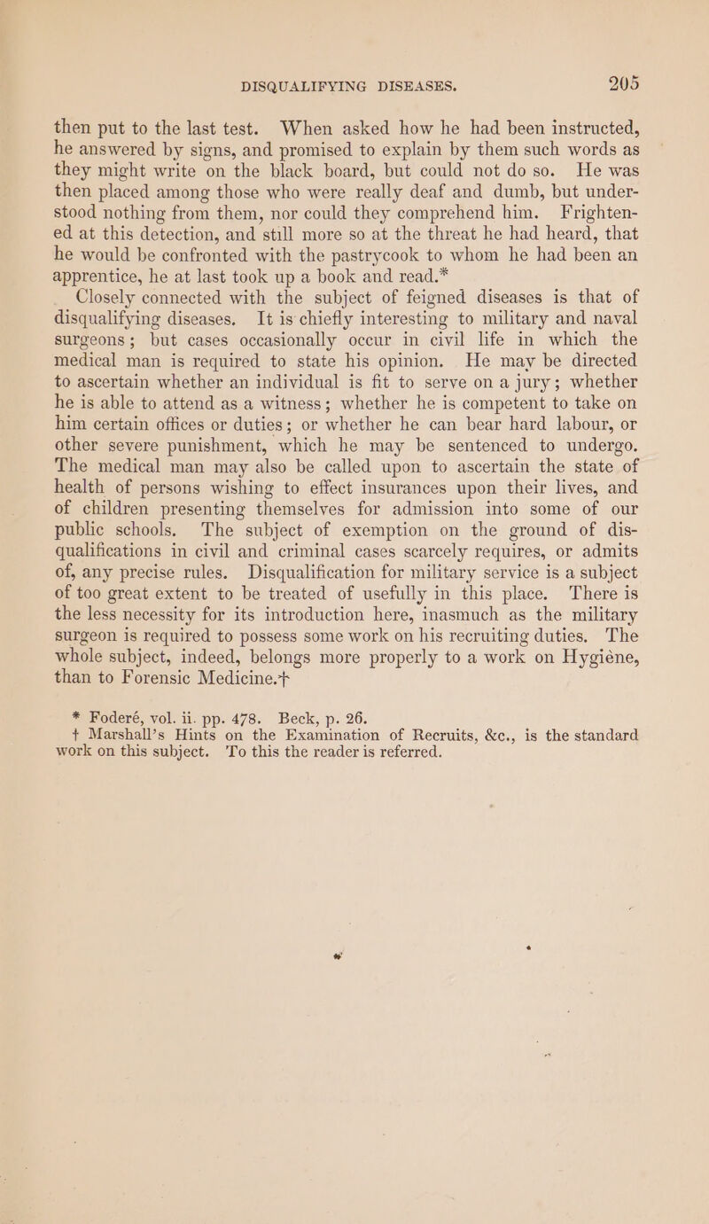 then put to the last test. When asked how he had been instructed, he answered by signs, and promised to explain by them such words as they might write on the black board, but could not do so. He was then placed among those who were really deaf and dumb, but under- stood nothing from them, nor could they comprehend him. Frrighten- ed at this detection, and still more so at the threat he had heard, that he would be confronted with the pastrycook to whom he had been an apprentice, he at last took up a book and read.* Closely connected with the subject of feigned diseases is that of disqualifying diseases, It is chiefly interesting to military and naval surgeons; but cases occasionally occur in civil life in which the medical man is required to state his opinion. He may be directed to ascertain whether an individual is fit to serve on a jury; whether he is able to attend as a witness; whether he is competent to take on him certain offices or duties; or whether he can bear hard labour, or other severe punishment, which he may be sentenced to undergo. The medical man may also be called upon to ascertain the state of health of persons wishing to effect insurances upon their lives, and of children presenting themselves for admission into some of our public schools. The subject of exemption on the ground of dis- qualifications in civil and criminal cases scarcely requires, or admits of, any precise rules. Disqualification for military service is a subject of too great extent to be treated of usefully in this place. There is the less necessity for its introduction here, inasmuch as the military surgeon is required to possess some work on his recruiting duties. The whole subject, indeed, belongs more properly to a work on Hygiéne, than to Forensic Medicine. * Foderé, vol. ii. pp. 478. Beck, p. 26. + Marshall’s Hints on the Examination of Recruits, &amp;c., is the standard work on this subject. ‘To this the reader is referred.