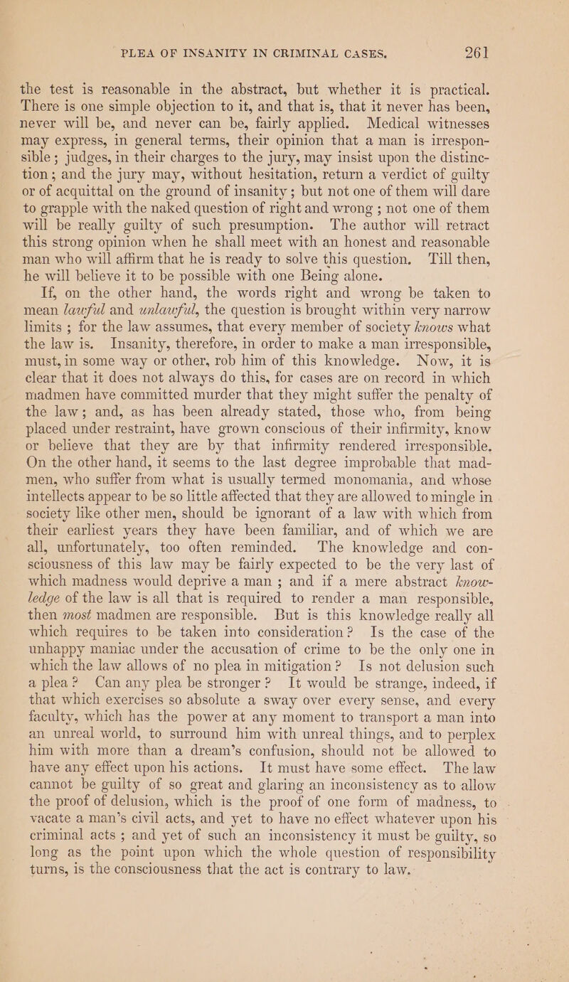 the test is reasonable in the abstract, but whether it is practical. There is one simple objection to it, and that is, that it never has been, never will be, and never can be, fairly applied. Medical witnesses may express, in general terms, their opinion that a man is irrespon- sible ; judges, in their charges to the jury, may insist upon the distince- tion; and the jury may, without hesitation, return a verdict of guilty or of acquittal on the ground of insanity ; but not one of them will dare to grapple with the naked question of right and wrong ; not one of them will be really guilty of such presumption. The author will retract this strong opinion when he shall meet with an honest and reasonable man who will affirm that he is ready to solve this question, Till then, he will believe it to be possible with one Being alone. If, on the other hand, the words right and wrong be taken to mean lawful and unlawful, the question is brought within very narrow limits ; for the law assumes, that every member of society knows what the law is. Insanity, therefore, in order to make a man irresponsible, must, in some way or other, rob him of this knowledge. Now, it is clear that it does not always do this, for cases are on record in which madmen have committed murder that they might suffer the penalty of the law; and, as has been already stated, those who, from being placed under restraint, have grown conscious of their infirmity, know or believe that they are by that infirmity rendered irresponsible. On the other hand, it seems to the last degree improbable that mad- men, who suffer from what is usually termed monomania, and whose intellects appear to be so little affected that they are allowed to mingle in society like other men, should be ignorant of a law with which from their earliest years they have been familiar, and of which we are all, unfortunately, too often reminded. The knowledge and con- sciousness of this law may be fairly expected to be the very last of which madness would deprive a man ; and if a mere abstract know- ledge of the law is all that is required to render a man _ responsible, then most madmen are responsible. But is this knowledge really all which requires to be taken into consideration? Is the case of the unhappy maniac under the accusation of crime to be the only one in which the law allows of no plea in mitigation? Is not delusion such a plea? Can any plea be stronger? It would be strange, indeed, if that which exercises so absolute a sway over every sense, and every faculty, which has the power at any moment to transport a man into an unreal world, to surround him with unreal things, and to perplex him with more than a dream’s confusion, should not be allowed to have any effect upon his actions. It must have some effect. The law cannot be guilty of so great and glaring an inconsistency as to allow the proof of delusion, which is the proof of one form of madness, to . vacate a man’s civil acts, and yet to have no effect whatever upon his criminal acts ; and yet of such an inconsistency it must be guilty, so long as the point upon which the whole question of responsibility turns, is the consciousness that the act is contrary to law.