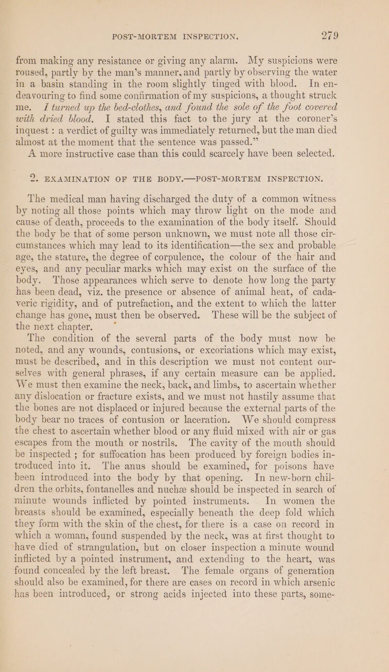 from making any resistance or giving any alarm. My suspicions were roused, partly by the man’s manner, and partly by observing the water in a basin standing in the room slightly tinged with blood. In en- deavouring to find some confirmation of my suspicions, a thought struck me. TJ turned up the bed-clothes, and found the sole of the foot covered with dried blood. I stated this fact to the jury at the coroner’s inquest : a verdict of guilty was immediately returned, but the man died almost at the moment that the sentence was passed.” A more instructive case than this could scarcely have been selected. 2. EXAMINATION OF THE BODY.—POST-MORTEM INSPECTION. The medical man having discharged the duty of a common witness by noting all those points which may throw light on the mode and cause of death, proceeds to the examination of the body itself. Should the body be that of some person unknown, we must note all those cir- cumstances which may lead to its identification—the sex and probable age, the stature, the degree of corpulence, the colour of the hair and eyes, and any peculiar marks which may exist on the surface of the body. Those appearances which serve to denote how long the party has been dead, viz. the presence or absence of animal heat, of cada- veric rigidity, and of putrefaction, and the extent to which the latter change has gone, must then be observed. These will be the subject of the next chapter. The condition of the several parts of the body must now be noted, and any wounds, contusions, or excoriations which may exist, must be described, and in this description we must not content our- selves with general phrases, if any certain measure can be applied. We must then examine the neck, back, and limbs, to ascertain whether any dislocation or fracture exists, and we must not hastily assume that the bones are not displaced or injured because the external parts of the body bear no traces of contusion or laceration. We should compress the chest to ascertain whether blood or any fluid mixed with air or gas escapes from the mouth or nostrils. The cavity of the mouth should be inspected ; for suffocation has been produced by foreign bodies in- troduced into it. The anus should be examined, for poisons have been introduced into the body by that opening. In new-born chil- dren the orbits, fontanelles and nuche should be inspected in search of minute wounds inflicted by pointed instruments. In women the breasts should be examined, especially beneath the deep fold which they form with the skin of the chest, for there is a case on record in which a woman, found suspended by the neck, was at first thought to have died of strangulation, but on closer inspection a minute wound inflicted by a pointed instrument, and extending to the heart, was found concealed by the left breast. The female organs of generation should also be examined, for there are cases on record in which arsenic has been introduced, or strong acids injected into these parts, some-