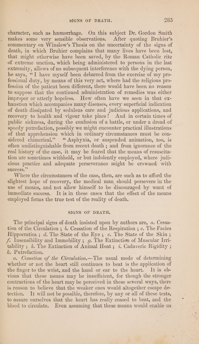 character, such as hemorrhage. On this subject Dr. Gordon Smith makes some very sensible observations. After quoting Bruhier’s commentary on Winslow’s Thesis on the uncertainty of the signs of death, in which Bruhier complains that many lives have been lost, that might otherwise have been saved, by the Roman Catholic rite of extreme unction, which being administered to persons in the last extremity, allows of no subsequent interference with the dying person, he says, “I have myself been debarred from the exercise of my pro- fessional duty, by means of this very act, where had the religious pro- fession of the patient been different, there would have been no reason to suppose that the continued administration of remedies was either improper or utterly hopeless. How often have we seen in that ex- haustion which accompanies many diseases, every superficial indication of death dissipated by sedulous care and judicious applications, and - recovery to health and vigour take place! And in certain times of public sickness, during the confusion of a battle, or under a dread of speedy putrefaction, possibly we might encounter practical illustrations of that apprehension which in ordinary circumstances must be con- sidered chimerical.” ‘ Asphyxia, or suspended animation, too, is often undistinguishable from recent death ; and from ignorance of the real history of the case, it may be feared that the means of resuscita- tion are sometimes withheld, or but indolently employed, where judi- cious practice and adequate perseverance might be crowned with success.”” Where the circumstances of the case, then, are such as to afford the slightest hope of recovery, the medical man, should persevere in the use of means, and not allow himself to be discouraged by want of immediate success, It isin these cases that the effect of the means employed forms the true test of the reality of death. SIGNS OF DEATH. The principal signs of death insisted upon by authors are, a. Cessa- tion of the Circulation ; b. Cessation of the Respiration ; c. The Facies Hippocratica ; d. The State of the Eye; e. The State of the Skin ; f. Insensibility and Immobility ; g. The Extinction of Muscular Irri- tability ; 4. The Extinction of Animal Heat ; 7. Cadaveric Rigidity ; k. Putrefaction. a. Cessation of the Circulation.—The usual mode of determining whether or not the heart still continues to beat is the application of the finger to the wrist, and the hand or ear to the heart. It is ob- vious that these means may be insufficient, for though the stronger contractions of the heart may be perceived in these several ways, there is reason to believe that the weaker ones would altogether escape de- tection. It will not be possible, therefore, by any or all of these tests, to assure ourselves that the heart has really ceased to beat, and the blood to circulate. Even assuming that these means would enable us