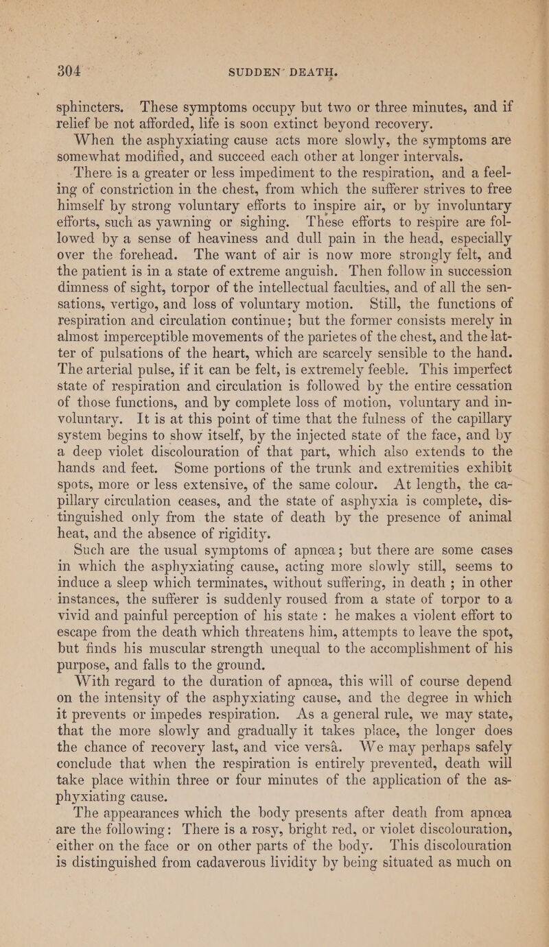 sphincters. These symptoms occupy but two or three minutes, and if relief be not afforded, life is soon extinct beyond recovery. When the asphyxiating cause acts more slowly, the symptoms are somewhat modified, and succeed each other at longer intervals. ‘There is a greater or less impediment to the respiration, and a feel- ing of constriction in the chest, from which the sufferer strives to free himself by strong voluntary efforts to inspire air, or by involuntary efforts, such as yawning or sighing. These efforts to respire are fol- lowed by a sense of heaviness and dull pain in the head, especially over the forehead. The want of air is now more strongly felt, and the patient is in a state of extreme anguish. Then follow in succession dimness of sight, torpor of the intellectual faculties, and of all the sen- sations, vertigo, and loss of voluntary motion. Still, the functions of respiration and circulation continue; but the former consists merely in almost imperceptible movements of the parietes of the chest, and the lat- ter of pulsations of the heart, which are scarcely sensible to the hand. The arterial pulse, if it can be felt, is extremely feeble. This imperfect state of respiration and circulation is followed by the entire cessation of those functions, and by complete loss of motion, voluntary and in- voluntary. It is at this point of time that the fulness of the capillary system begins to show itself, by the injected state of the face, and by a deep violet discolouration of that part, which also extends to the hands and feet. Some portions of the trunk and extremities exhibit spots, more or less extensive, of the same colour. At length, the ca- pillary circulation ceases, and the state of asphyxia is complete, dis- tinguished only from the state of death by the presence of animal heat, and the absence of rigidity. Such are the usual symptoms of apneea; but there are some cases in which the asphyxiating cause, acting more slowly still, seems to induce a sleep which terminates, without suffering, in death ; in other instances, the sufferer is suddenly roused from a state of torpor to a vivid and painful perception of his state: he makes a violent effort to escape from the death which threatens him, attempts to leave the spot, but finds his muscular strength unequal to the accomplishment of his purpose, and falls to the ground, With regard to the duration of apneea, this will of course depend on the intensity of the asphyxiating cause, and the degree in which it prevents or impedes respiration. As a general rule, we may state, that the more slowly and gradually it takes place, the longer does the chance of recovery last, and vice vers’. We may perhaps safely conclude that when the respiration is entirely prevented, death will phyxiating cause. The appearances which the body presents after death from apnoea are the following: There is a rosy, bright red, or violet discolouration, ‘ either on the face or on other parts of the body. This discolouration is distinguished from cadaverous lividity by being situated as much on 5 &gt; hppa Sia eee