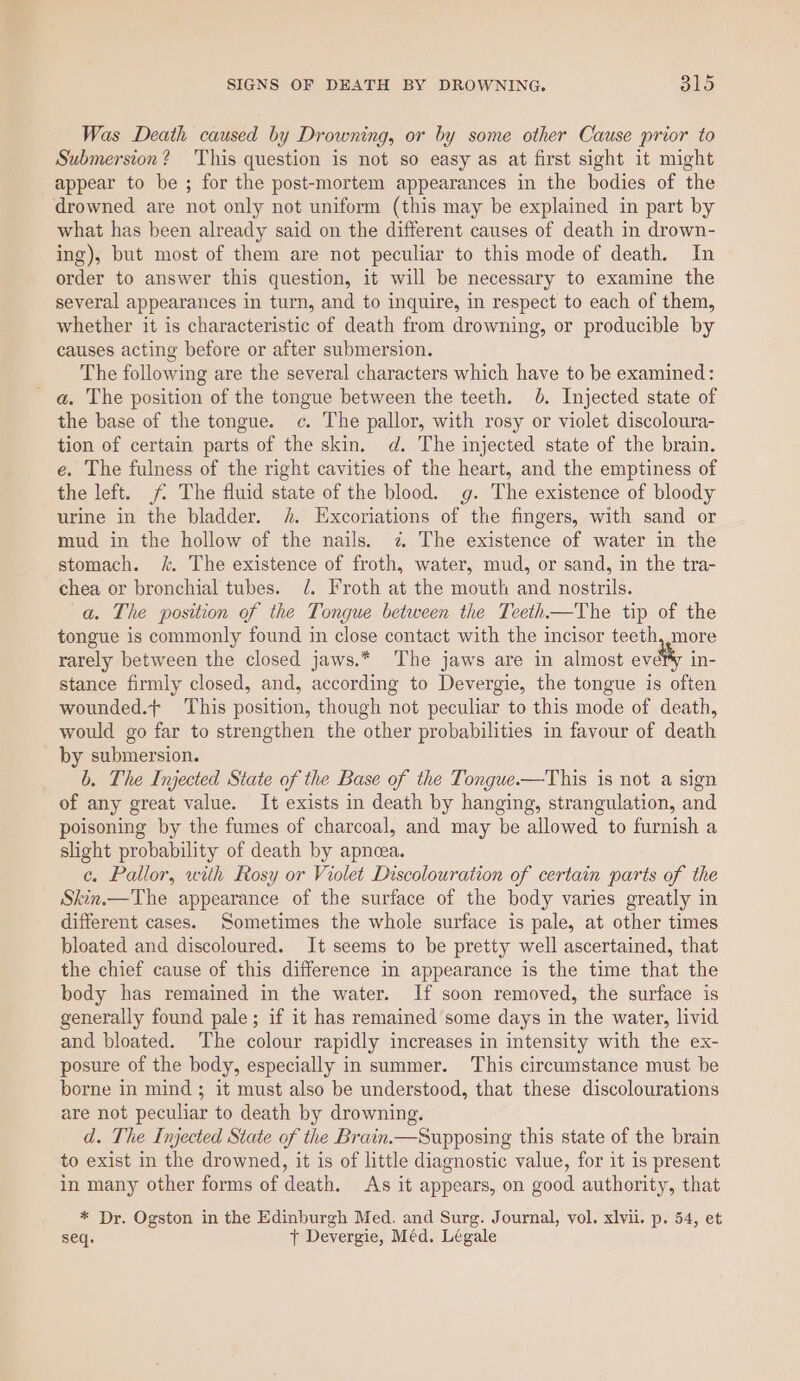 Was Death caused by Drowning, or by some other Cause prior to Submersion? This question is not so easy as at first sight it might appear to be ; for the post-mortem appearances in the bodies of the drowned are not only not uniform (this may be explained in part by what has been already said on the different causes of death in drown- ing), but most of them are not peculiar to this mode of death. In order to answer this question, it will be necessary to examine the several appearances in turn, and to inquire, in respect to each of them, whether it is characteristic of death from drowning, or producible by causes acting before or after submersion. The following are the several characters which have to be examined: a. The position of the tongue between the teeth. 06. Injected state of the base of the tongue. c. The pallor, with rosy or violet discoloura- tion of certain parts of the skin. d. The injected state of the brain. é. The fulness of the right cavities of the heart, and the emptiness of the left. The fluid state of the blood. g. The existence of bloody urine in the bladder. h. Excoriations of the fingers, with sand or mud in the hollow of the nails. 7 The existence of water in the stomach. &amp;. The existence of froth, water, mud, or sand, in the tra- chea or bronchial tubes. Jd. Froth at the mouth and nostrils. a. The position of the Tongue between the Teeth—The tip of the tongue is commonly found in close contact with the incisor teeth, more rarely between the closed jaws.* The jaws are in almost evdlty in- stance firmly closed, and, according to Devergie, the tongue is often wounded.+ This position, though not peculiar to this mode of death, would go far to strengthen the other probabilities in favour of death by submersion. b. The Injected State of the Base of the Tongue-—This is not a sign of any great value. It exists in death by hanging, strangulation, and poisoning by the fumes of charcoal, and may be allowed to furnish a slight probability of death by apneea. ¢, Pallor, with Rosy or Violet Discolouration of certain parts of the Skin.—The appearance of the surface of the body varies greatly in different cases. Sometimes the whole surface is pale, at other times bloated and discoloured. It seems to be pretty well ascertained, that the chief cause of this difference in appearance is the time that the body has remained in the water. If soon removed, the surface is generally found pale; if it has remained some days in the water, livid and bloated. The colour rapidly increases in intensity with the ex- posure of the body, especially in summer. This circumstance must be borne in mind; it must also be understood, that these discolourations are not peculiar to death by drowning. d. The Injected State of the Brain.—Supposing this state of the brain to exist in the drowned, it is of little diagnostic value, for it is present in many other forms of death. As it appears, on good authority, that * Dr. Ogston in the Edinburgh Med. and Surg. Journal, vol. xlvii. p. 54, et seq. + Devergie, Méd. Légale