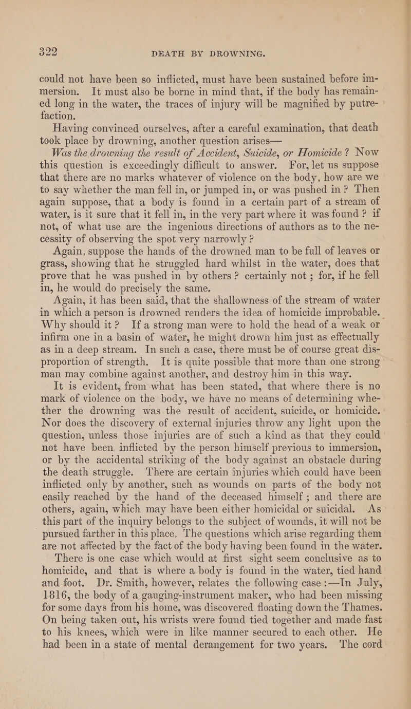 could not have been so inflicted, must have been sustained before im- mersion. It must also be borne in mind that, if the body has remain- ed long in the water, the traces of injury will be magnified by putre- faction. Having convinced ourselves, after a careful examination, that death took place by drowning, another question arises— Was the.drowning the result of Accident, Suicide, or Homicide ? Now this question is exceedingly difficult to answer. For, let us suppose that there are no marks whatever of violence on the body, how are we to say whether the man fell in, or jumped in, or was pushed in? Then again suppose, that a body is found in a certain part of a stream of water, is it sure that it fell in, in the very part where it was found ? if not, of what use are the ingenious directions of authors as to the ne- cessity of observing the spot very narrowly ? Again, suppose the hands of the drowned man to be full of leaves or grass, showing that he struggled hard whilst in the water, does that prove that he was pushed in by others ? certainly not ; for, if he fell in, he would do precisely the same. Again, it has been said, that the shallowness of the stream of water in which a person is drowned renders the idea of homicide improbable. - Why should it? Ifa strong man were to hold the head of a weak or infirm one in a basin of water, he might drown him just as effectually as in a deep stream. In such a case, there must be of course great dis- proportion of strength. It is quite possible that more than one strong” man may combine against another, and destroy him in this way. It is evident, from-what has been stated, that where there is no mark of violence on the body, we have no means of determining whe- ther the drowning was the result of accident, suicide, or homicide. Nor does the discovery of external injuries throw any light upon the question, unless those injuries are of such a kind as that they could not have been inflicted by the person himself previous to immersion, or by the accidental striking of the body against an obstacle during the death struggle. There are certain injuries which could have been inflicted only by another, such as wounds on parts of the body not easily reached by the hand of the deceased himself ; and there are others, again, which may have been either homicidal or suicidal. As this part of the inquiry belongs to the subject of wounds, it will not be pursued farther in this place, The questions which arise regarding them are not affected by the fact of the body having been found in the water. There is one case which would at first sight seem conclusive as to homicide, and that is where a body is found in the water, tied hand and foot. Dr. Smith, however, relates the followig case:—In July, 1816, the body of a gauging-instrument maker, who had been missing for some days from his home, was discovered floating down the Thames. On being taken out, his wrists were found tied together and made fast to his knees, which were in like manner secured to each other. He had been in a state of mental derangement for two years. The cord