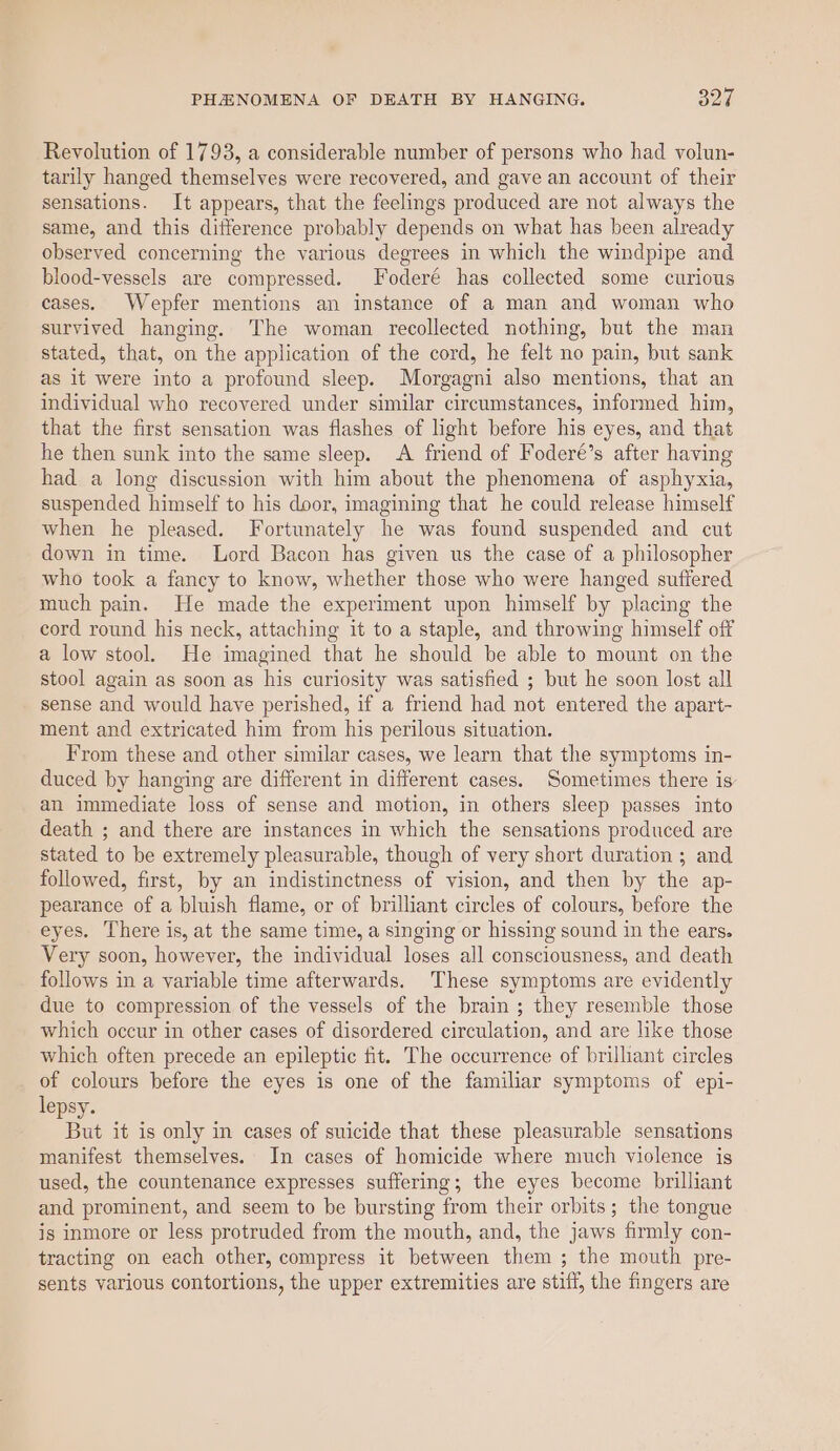 Revolution of 1793, a considerable number of persons who had volun- tarily hanged themselves were recovered, and gave an account of their sensations. It appears, that the feelings produced are not always the same, and this difference probably depends on what has been already observed concerning the various degrees in which the windpipe and blood-vessels are compressed. Foderé has collected some curious cases. Wepfer mentions an instance of a man and woman who survived hanging. The woman recollected nothing, but the man stated, that, on the application of the cord, he felt no pain, but sank as it were into a profound sleep. Morgagni also mentions, that an individual who recovered under similar circumstances, informed him, that the first sensation was flashes of light before his eyes, and that he then sunk into the same sleep. A friend of Foderé’s after having had a long discussion with him about the phenomena of asphyxia, suspended himself to his door, imagining that he could release himself when he pleased. Fortunately he was found suspended and cut down in time. Lord Bacon has given us the case of a philosopher who took a fancy to know, whether those who were hanged suffered much pain. He made the experiment upon himself by placing the cord round his neck, attaching it to a staple, and throwing himself off a low stool. He imagined that he should be able to mount on the stool again as soon as his curiosity was satisfied ; but he soon lost all sense and would have perished, if a friend had not entered the apart- ment and extricated him from his perilous situation. From these and other similar cases, we learn that the symptoms in- duced by hanging are different in different cases. Sometimes there is an immediate loss of sense and motion, in others sleep passes into death ; and there are instances in which the sensations produced are stated to be extremely pleasurable, though of very short duration ; and followed, first, by an indistinctness of vision, and then by the ap- pearance of a bluish flame, or of brilliant circles of colours, before the eyes. There is, at the same time, a singing or hissing sound in the ears. Very soon, however, the individual loses all consciousness, and death follows in a variable time afterwards. These symptoms are evidently due to compression of the vessels of the brain ; they resemble those which occur in other cases of disordered circulation, and are like those which often precede an epileptic fit. The occurrence of brilliant circles of colours before the eyes is one of the familiar symptoms of epi- lepsy. But it is only in cases of suicide that these pleasurable sensations manifest themselves. In cases of homicide where much violence is used, the countenance expresses suffering; the eyes become brilliant and prominent, and seem to be bursting from their orbits; the tongue is inmore or less protruded from the mouth, and, the jaws firmly con- tracting on each other, compress it between them ; the mouth pre- sents various contortions, the upper extremities are stiff, the fingers are