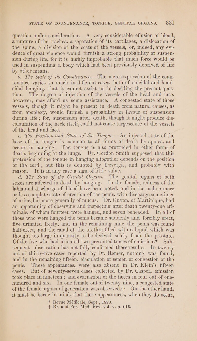 question under consideration. A very considerable effusion of blood, a rupture of the trachea, a separation of its cartilages, a dislocation of the spine, a division of the coats of the vessels, or, indeed, any evi- dence of great violence would furnish a strong probability of suspen- sion during life, for it is highly improbable that much force would be used in suspending a body which had been previously deprived of life by other means. b. The State of the Countenance-—The mere expression of the coun- tenance varies so much in different cases, both of suicidal and homi- cidal hanging, that it cannot assist us in deciding the present ques- tion. The degree of injection of the vessels of the head and face, however, may afford us some assistance. A congested state of those vessels, though it might be present in death from natural causes, as from apoplexy, would furnish a probability in favour of suspension during life; for, suspension after death, though it might produce dis- colouration of the neck itself, could not cause turgescence of the vessels of the head and face. c. The Position and State of the Tonguwe.-—An injected state of the base of the tongue is common to all forms of death by apnoea, and occurs in hanging. The tongue is also protruded in other forms of death, beginning at the lungs. Dr. Gordon Smith supposed that this protrusion of the tongue in hanging altogether depends on the position of the cord ; but this is doubted by Devergie, and probably with reason. It is in any case a sign of little value. d. The State of the Genital Organs.—The genital organs of both sexes are affected in death by hanging. In the female, redness of the labia and discharge of blood have been noted, and in the male a more or less complete state of erection of the penis, with discharge sometimes of urine, but more generally of mucus. Dr. Guyon, of Martinique, had an opportunity of observing and inspecting after death twenty-one cri- minals, of whom fourteen were hanged, and seven beheaded. In all of those who were hanged the penis became suddenly and forcibly erect, five urinated freely, and in the remaining nine the penis was found half-erect, and the canal of the urethra filled with a liquid which was thought too large in quantity to be derived solely from the prostate. Of the five who had urinated two presented traces of emission.* Sub- sequent observation has not fully confirmed these results. In twenty out of thirty-five cases reported by Dr. Remer, nothing was found, and in the remaining fifteen, ejaculation of semen or congestion of the penis. These appearances, were also absent in Dr. Klein’s fifteen cases. But of seventy-seven cases collected by Dr. Casper, emission took place in nineteen ; and evacuation of the feces in four out of one- hundred and six. In one female out of twenty-nine, a congested state of the female organs of generation was observed. On the other hand, it must be borne in mind, that these appearances, when they do occur, * Revue Médicale, Sept., 1823. t Br. and For. Med. Rev. vol. v. p. 615.