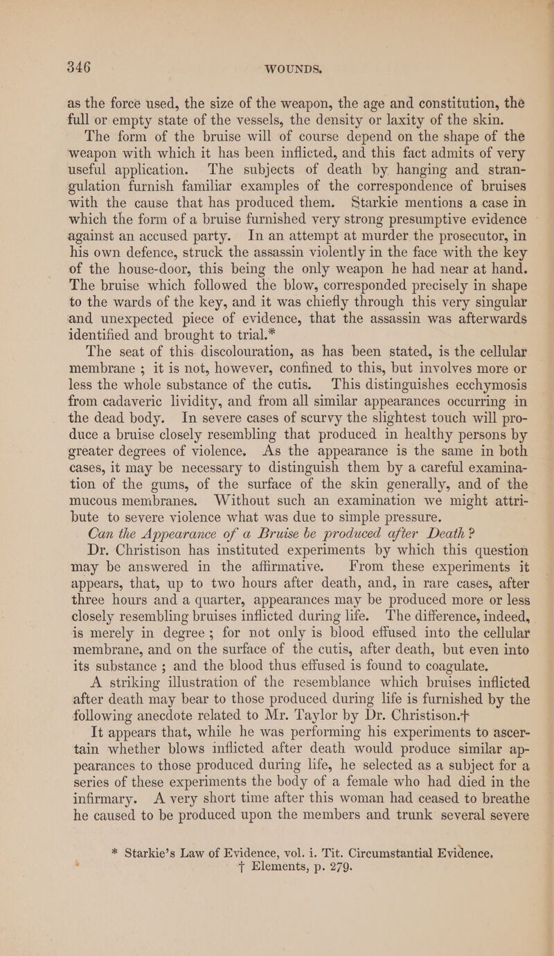 as the force used, the size of the weapon, the age and constitution, the full or empty state of the vessels, the density or laxity of the skin. The form of the bruise will of course depend on the shape of the weapon with which it has been inflicted, and this fact admits of very useful application. The subjects of death by hanging and stran- gulation furnish familiar examples of the correspondence of bruises with the cause that has produced them. Starkie mentions a case in which the form of a bruise furnished very strong presumptive evidence against an accused party. In an attempt at murder the prosecutor, in his own defence, struck the assassin violently in the face with the key of the house-door, this being the only weapon he had near at hand. The bruise which followed the blow, corresponded precisely in shape to the wards of the key, and it was chiefly through this very singular and unexpected piece of evidence, that the assassin was afterwards identified and brought to trial.* The seat of this discolouration, as has been stated, is the cellular membrane ; it is not, however, confined to this, but involves more or less the whole substance of the cutis. This distinguishes ecchymosis from cadaveric lividity, and from all similar appearances occurring in the dead body. In severe cases of scurvy the slightest touch will pro- duce a bruise closely resembling that produced in healthy persons by greater degrees of violence. As the appearance is the same in both cases, it may be necessary to distinguish them by a careful examina- tion of the gums, of the surface of the skin generally, and of the mucous membranes. Without such an examination we might attri- bute to severe violence what was due to simple pressure. Can the Appearance of a Bruise be produced after Death ? Dr. Christison has instituted experiments by which this question may be answered in the affirmative. From these experiments it appears, that, up to two hours after death, and, in rare cases, after three hours and a quarter, appearances may be produced more or less closely resembling bruises inflicted during life. The difference, indeed, is merely in degree; for not only is blood effused into the cellular membrane, and on the surface of the cutis, after death, but even into its substance ; and the blood thus effused is found to coagulate. A striking illustration of the resemblance which bruises inflicted after death may bear to those produced during life is furnished by the following anecdote related to Mr. Taylor by Dr. Christison-+ It appears that, while he was performing his experiments to ascer- tain whether blows inflicted after death would produce similar ap- pearances to those produced during life, he selected as a subject for a series of these experiments the body of a female who had died in the infirmary. A very short time after this woman had ceased to breathe he caused to be produced upon the members and trunk several severe * Starkie’s Law of Evidence, vol. i. Tit. Circumstantial Evidence. ss tT Elements, p. 279. ———