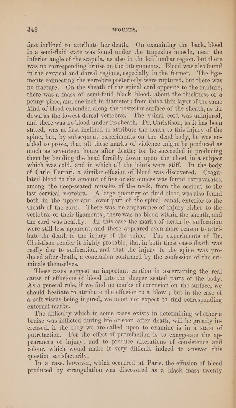 first inclined to attribute her death. On examining the back, blood in a semi-fluid state was found under the trapezius muscle, near the inferior angle of the scapula, as also in the left lumbar region, but there was no corresponding bruise on the integuments. Blood was also found in the cervical and dorsal regions, especially inthe former. The liga- ments connecting the vertebree posteriorly were ruptured, but there was no fracture. On the sheath of the spinal cord opposite to the rupture, there was a mass of semi-fluid black blood, about the thickness of a penny-piece, and one inch in diameter ; from thisa thin layer of the same kind of blood extended along the posterior surface of the sheath, as far down as the lowest dorsal vertebree. The spinal cord was uninjured, and there was no blood under itssheath. Dr. Christison, as it has been stated, was at first inclined to attribute the death to this injury of the spine, but, by subsequent experiments on the dead body, he was en- abled to prove, that all these marks of violence might be produced as much as seventeen hours after death; for he succeeded in producing them by bending the head forcibly down upon the chest in a subject which was cold, and in which all the joints were stiff. In the body of Carlo Ferrari, a similar effusion of blood was discovered. Coagu- lated blood to the amount of five or six ounces was found extravasated among the deep-seated muscles of the neck, from the occiput to the last cervical vertebra. A large quantity of fluid blood was also found both in the upper and lower part of the spinal canal, exterior to the sheath of the cord. There was no appearance of injury either to the vertebree or their ligaments; there was no blood within the sheath, and the cord was healthy. In this case the marks of death by suffocation were still less apparent, and there appeared even more reason to attri- bute the death to the injury of the spine. The experiments of Dr. Christison render it highly probable, that in both these cases death was really due to suffocation, and that the injury to the spine was pro- duced after death, a conclusion confirmed by the confession of the cri- minals themselves. These cases suggest an important caution in ascertaining the real cause of effusions of blood into the deeper seated parts of the body. As a general rule, if we find no marks of contusion on the surface, we should hesitate to attribute the effusion to a blow ; but in the case of a soft viscus being injured, we must not expect to find corresponding external marks. The difficulty which in some cases exists in determining whether a bruise was inflicted during life or soon after death, will be greatly in- creased, if the body we are called upon to examine is in a state of putrefaction. or the effect of putrefaction is to exaggerate the ap- pearances of injury, and to produce alterations of consistence and colour, which would make it very difficult indeed to answer this question satisfactorily. In a case, however, which occurred at Paris, the effusion of blood produced by strangulation was discovered as a black mass twenty ——