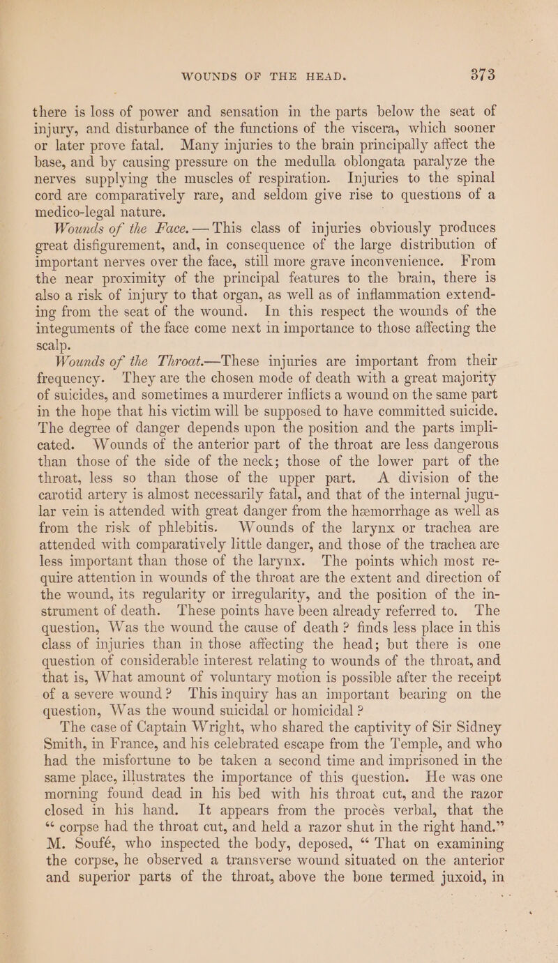 there is loss of power and sensation in the parts below the seat of injury, and disturbance of the functions of the viscera, which sooner or later prove fatal. Many injuries to the brain principally affect the base, and by causing pressure on the medulla oblongata paralyze the nerves supplying the muscles of respiration. Injuries to the spinal cord are comparatively rare, and seldom give rise to questions of a medico-legal nature. Wounds of the Face.—This class of injuries obviously produces great disfigurement, and, in consequence of the large distribution of important nerves over the face, still more grave inconvenience. From the near proximity of the principal features to the brain, there is also a risk of injury to that organ, as well as of inflammation extend- ing from the seat of the wound. In this respect the wounds of the integuments of the face come next in importance to those affecting the scalp. Wounds of the Throat.—These injuries are important from their frequency. They are the chosen mode of death with a great majority of suicides, and sometirmes a murderer inflicts a wound on the same part in the hope that his victim will be supposed to have committed suicide. The degree of danger depends upon the position and the parts impli- cated. Wounds of the anterior part of the throat are less dangerous than those of the side of the neck; those of the lower part of the throat, less so than those of the upper part. A division of the carotid artery is almost necessarily fatal, and that of the internal jugu- lar vein is attended with great danger from the hemorrhage as well as from the risk of phlebitis. Wounds of the larynx or trachea are attended with comparatively little danger, and those of the trachea are less important than those of the larynx. The points which most re- quire attention in wounds of the throat are the extent and direction of the wound, its regularity or irregularity, and the position of the in- strument of death. These points have been already referred to. The question, Was the wound the cause of death ? finds less place in this class of injuries than in those affecting the head; but there is one question of considerable interest relating to wounds of the throat, and that is, What amount of voluntary motion is possible after the receipt of a severe wound? Thisinquiry has an important bearing on the question, Was the wound suicidal or homicidal ? The case of Captain Wright, who shared the captivity of Sir Sidney Smith, in France, and his celebrated escape from the Temple, and who had the misfortune to be taken a second time and imprisoned in the same place, illustrates the importance of this question. He was one morning found dead in his bed with his throat cut, and the razor closed in his hand. It appears from the procés verbal, that the “* corpse had the throat cut, and held a razor shut in the right hand.” M. Soufé, who inspected the body, deposed, “ That on examining the corpse, he observed a transverse wound situated on the anterior and superior parts of the throat, above the bone termed juxoid, in