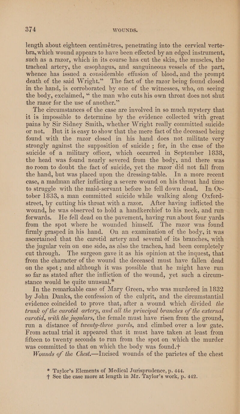 length about eighteen centimétres, penetrating into the cervical verte- bra, which wound appears to have been effected by an edged instrument, such as a razor, which in its course has cut the skin, the muscles, the tracheal artery, the cesophagus, and sanguineous vessels of the part, whence has issued a considerable effusion of blood, and the prompt death of the said Wright.” The fact of the razor being found closed in the hand, is corroborated by one of the witnesses, who, on seeing the body, exclaimed, “ the man who cuts his own throat does not shut the razor for the use of another.” The circumstances of the case are involved in so much mystery that it is impossible to determine by the evidence collected with great pains by Sir Sidney Smith, whether Wright really committed suicide or not. But it is easy to show that the mere fact of the deceased being found with the razor closed in his hand does not militate very strongly against the supposition of suicide ; for, in the case of the suicide of a military officer, which occurred in September 1838, the head was found nearly severed from the body, and there was no room to doubt the fact of suicide, yet the razor did not fall from the hand, but was placed upon the dressing-table. In a more recent case, a madman after inflicting a severe wound on his throat had time to struggle with the maid-servant before he fell down dead, In Oc- tober 1833, a man committed suicide while walking along Oxford- street, by cutting his throat with a razor. After having inflicted the wound, he was observed to hold a handkerchief to his neck, and run forwards. He fell dead on the pavement, having run about four yards from the spot where he wounded himself. The razor was found firmly grasped in his hand. On an examination of the body, it was ascertained that the carotid artery and several of its branches, with the jugular vein on one side, as also the trachea, had been completely cut through. The surgeon gave it as his opinion at the inquest, that from the character of the wound the deceased must have fallen dead on the spot; and although it was possible that he might have run so far as stated after the infliction of the wound, yet such a cireum- stance would be quite unusual.* In the remarkable case of Mary Green, who was murdered in 1832 by John Danks, the confession of the culprit, and the circumstantial evidence coincided to prove that, after a wound which divided the trunk of the carotid artery, and all the principal branches of the external carotid, with the jugulars, the female must have risen from the ground, run a distance of twenty-three yards, and climbed over a low gate. From actual trial it appeared that it must have taken at least from fifteen to twenty seconds to run from the spot on which the murder was committed to that on which the body was found.+ Wounds of the Chest.——Incised wounds of the parietes of the chest * Taylor’s Elements of Medical Jurisprudence, p. 444. + See the case more at length in Mr. Taylor’s work, p. 442.