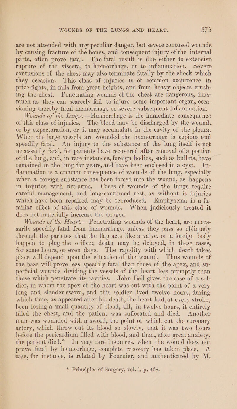 are not attended with any peculiar danger, but severe contused wounds by causing fracture of the bones, and consequent injury of the internal parts, often prove fatal. The fatal result is due either to extensive rupture of the viscera, to hemorrhage, or to inflammation. Severe contusions of the chest may also terminate fatally by the shock which they occasion. This class of injuries is of common occurrence in prize-fights, in falls from great heights, and from heavy objects crush- ing the chest. Penetrating wounds of the chest are dangerous, inas- much as they can scarcely fail to injure some important organ, occa- sioning thereby fatal hemorrhage or severe subsequent inflammation. Wounds of the Lungs——Hemorrhage is the immediate consequence of this class of injuries. The blood may be discharged by the wound, or by expectoration, or it may accumulate in the cavity of the pleura. When the large vessels are wounded the hemorrhage is copious and speedily fatal. An injury to the substance of the lung itself is not necessarily fatal, for patients have recovered after removal of a portion of the lung, and, in rare instances, foreign bodies, such as bullets, have remained in the lung for years, and have been enclosed in a cyst. In- flammation is a common consequence of wounds of the lung, especially when a foreign substance has been forced into the wound, as happens in injuries with fire-arms. Cases of wounds of the lungs require careful management, and long-continued rest, as without it injuries which have been repaired may be reproduced. Emphysema is a fa- miliar effect of this class of wounds. When judiciously treated it does not materially increase the danger. Wounds of the Heart.—Penetrating wounds of the heart, are neces- sarily speedily fatal from hemorrhage, unless they pass so obliquely through the parietes that the flap acts like a valve, or a foreign body happen to plug the orifice; death may be delayed, in these cases, for some hours, or even days. The rapidity with which death takes place will depend upon the situation of the wound. Thus wounds of the base will prove less speedily fatal than those of the apex, and su- perficial wounds dividing the vessels of the heart less promptly than those which penetrate its cavities. John Bell gives the case of a sol- dier, in whom the apex of the heart was cut with the point of a very long and slender sword, and this soldier lived twelve hours, during which time, as appeared after his death, the heart had, at every stroke, been losing a small quantity of blood, till, in twelve hours, it entirely filled the chest, and the patient was suffocated and died. Another man was wounded with a sword, the point of which cut the coronary artery, which threw out its blood so slowly, that it was two hours before the pericardium filled with blood, and then, after great anxiety, the patient died.* In very rare instances, when the wound does not prove fatal by hemorrhage, complete recovery has taken place. A case, for instance, is related by Fournier, and authenticated by M. * Principles of Surgery, vol. i. p. 468.