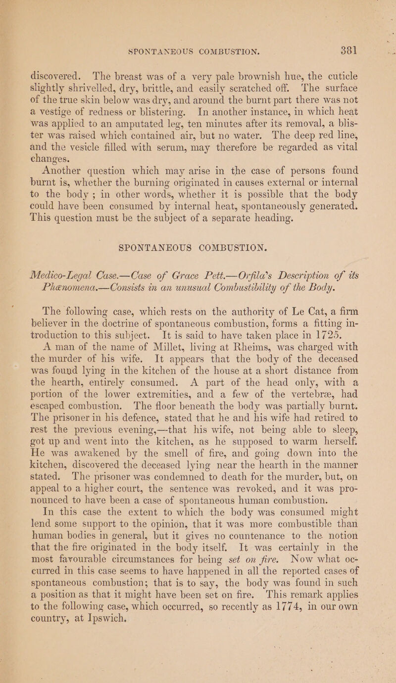discovered. The breast was of a very pale brownish hue, the cuticle slightly shrivelled, dry, brittle, and easily scratched off. ‘The surface of the true skin below was dry, and around the burnt part there was not a vestige of redness or blistering. In another instance, in which heat was applied to an amputated leg, ten minutes after its removal, a blis- ter was raised which contained air, but no water. The deep red line, and the vesicle filled with serum, may therefore be regarded as vital changes. Another question which may arise in the case of persons found burnt is, whether the burning originated in causes external or internal to the body ; in other words, whether it is possible that the body could have been consumed by internal heat, spontaneously generated. This question must be the subject of a separate heading. SPONTANEOUS COMBUSTION. Medico-Legal Case.—Case of Grace Pett.—Orfila’s Description of tts Phenomena.—Consists in an unusual Combustibility of the Body. The following case, which rests on the authority of Le Cat, a firm believer in the doctrine of spontaneous combustion, forms a fitting in- troduction to this subject. It is said to have taken place in 1725. A man of the name of Millet, living at Rheims, was charged with the murder of his wife. It appears that the body of the deceased was found lying in the kitchen of the house at a short distance from the hearth, entirely consumed. A part of the head only, with a portion of the lower extremities, and a few of the vertebra, had escaped combustion. The floor beneath the body was partially burnt. The prisoner in his defence, stated that he and his wife had retired to rest the previous evening,—-that his wife, not being able to sleep, got up and went into the kitchen, as he supposed to warm herself. He was awakened by the smell of fire, and going down into the kitchen, discovered the deceased lying near the hearth in the manner stated. The prisoner was condemned to death for the murder, but, on appeal to a higher court, the sentence was revoked, and it was pro- nounced to have been a case of spontaneous human combustion. In this case the extent to which the body was consumed might lend some support to the opinion, that it was more combustible than human bodies in general, but it gives no countenance to the notion that the fire originated in the body itself. It was certainly in the most favourable circumstances for being set on fire. Now what oc- curred in this case seems to have happened in all the reported cases of spontaneous combustion; that is to say, the body was found in such a position as that it might have been set on fire. This remark applies to the following case, which occurred, so recently as 1774, in our own country, at Ipswich.
