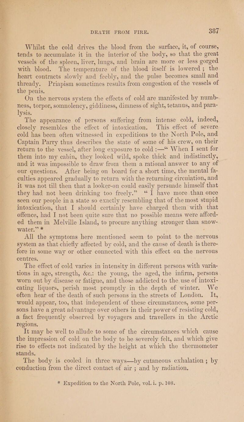 Whilst the cold drives the blood from the surface, it, of course, tends to accumulate it in the interior of the body, so that the great vessels of the spleen, liver, lungs, and brain are more or less gorged with blood. The temperature of the blood itself is lowered; the heart contracts slowly and feebly, and the pulse becomes small and thready. Priapism sometimes results from congestion of the vessels of the penis. : On the nervous system the effects of cold are manifested by numb- ness, torpor, somnolency, giddiness, dimness of sight, tetanus, and para- lysis. The appearance of persons suffering from intense cold, indeed, closely resembles the effect of intoxication. This effect of severe cold has been often witnessed in expeditions to the North Pole, and Captain Parry thus describes the state of some of his crew, on their return to the vessel, after long exposure to cold :—“ When I sent for them into my cabin, they looked wild, spoke thick and indistinctly, and it was impossible to draw from them a rational answer to any of our questions. After being on board for a short time, the mental fa- culties appeared gradually to return with the returning circulation, and it was not till then that a looker-on could easily persuade himself that they had not been drinking too freely.” ‘I have more than once seen our people ina state so exactly resembling that of the most stupid intoxication, that I should certainly have charged them with that offence, had I not been quite sure that no possible means were afford- ed them in Melville Island, to procure anything stronger than snow- water.” * : All the symptoms here mentioned seem to point to the nervous system as that chiefly affected by cold, and the cause of death is there- fore in some way or other connected with this effect on the nervous centres. The effect of cold varies in intensity in different persons with varia- tions in age, strength, &amp;c.: the young, the aged, the infirm, persons worn out by disease or fatigue, and those addicted to the use of intoxi- cating liquors, perish most promptly in the depth of winter. We often hear of the death of such persons in the streets of London. It, would appear, too, that independent of these circumstances, some per- sons have a great advantage over others in their power of resisting cold, a fact frequently observed by voyagers and travellers in the Arctic regions. It may be well to allude to some of the circumstances which cause the impression of cold on the body to be severely felt, and which give rise to effects not indicated by the height at which the thermometer stands. The body is cooled in three ways—by cutaneous exhalation ; by conduction from the direct contact of air ; and by radiation. * Expedition to the North Pole, vol.i, p. 108.