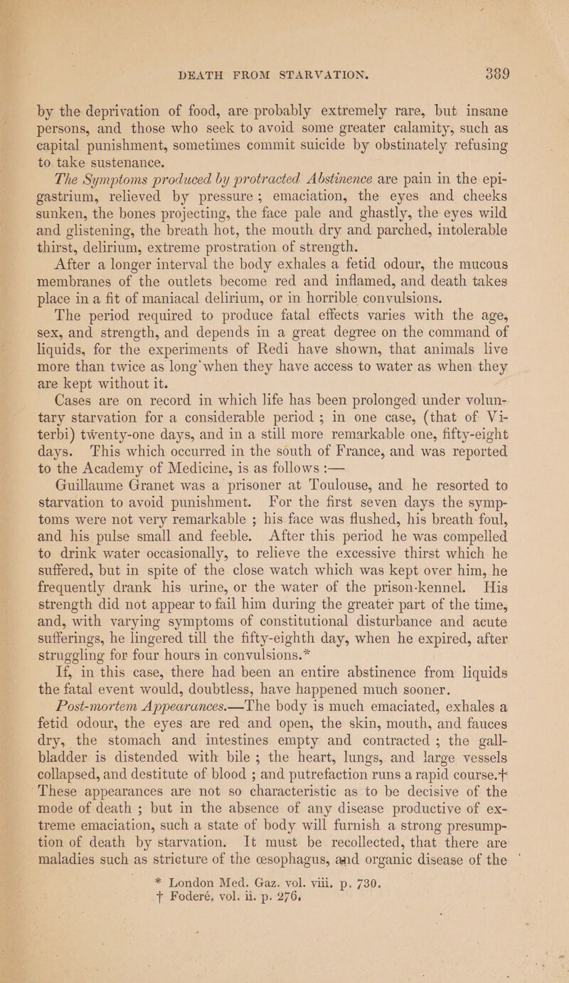 by the deprivation of food, are probably extremely rare, but insane persons, and those who seek to avoid some greater calamity, such as capital punishment, sometimes commit suicide by obstinately refusing to take sustenance. The Symptoms produced by protracted Abstinence are pain in the epi- gastrium, relieved by pressure; emaciation, the eyes and cheeks sunken, the bones projecting, the face pale and ghastly, the eyes wild and glistening, the breath hot, the mouth dry and parched, intolerable thirst, delirium, extreme prostration of strength. After a longer interval the body exhales a fetid odour, the mucous membranes of the outlets become red and inflamed, and death takes place in a fit of maniacal delirium, or in horrible convulsions. The period required to produce fatal effects varies with the age, sex, and strength, and depends in a great degree on the command of liquids, for the experiments of Redi have shown, that animals live more than twice as long when they have access to water as when they are kept without it. Cases are on record in which life has been prolonged under volun- tary starvation for a considerable period ; in one case, (that of Vi- terbi) twenty-one days, and in a still more remarkable one, fifty-eight days. This which occurred in the south of France, and was reported to the Academy of Medicine, is as follows :— Guillaume Granet was a prisoner at Toulouse, and he resorted to starvation to avoid punishment. For the first seven days the symp- toms were not very remarkable ; his face was flushed, his breath foul, and his pulse small and feeble. After this period he was compelled to drink water occasionally, to relieve the excessive thirst which he suffered, but in spite of the close watch which was kept over him, he frequently drank his urine, or the water of the prison-kennel. His strength did not appear to fail him during the greater part of the time, and, with varying symptoms of constitutional disturbance and acute sufferings, he lingered till the fifty-eighth day, when he expired, after struggling for four hours in convulsions.* If, in this case, there had been an entire abstinence from liquids the fatal event would, doubtless, have happened much sooner. Post-mortem Appearances.—The body is much emaciated, exhales a fetid odour, the eyes are red and open, the skin, mouth, and fauces dry, the stomach and intestines empty and contracted ; the gall- bladder is distended with bile ; the heart, lungs, and large vessels collapsed, and destitute of blood ; and putrefaction runs a rapid course. mode of death ; but in the absence of any disease productive of ex- treme emaciation, such a state of body will furnish a strong presump- tion of death by starvation. It must be recollected, that there are maladies such as stricture of the cesophagus, and organic disease of the ‘ * London Med. Gaz. vol. vill. p. 730. t+ Foderé, vol. i. p. 276,