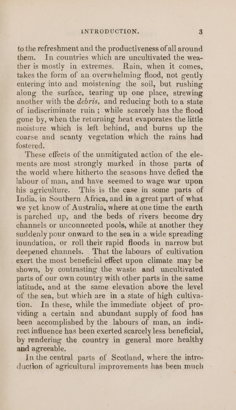 to the refreshment and the productiveness of all around them. In countries which are uncultivated the wea- ther is mostly in extremes. Rain, when it comes, takes the form of an overwhelming flood, not gently entering into and moistening the soil, but rushing along the surface, tearing up one place, strewing another with the debris, and reducing both to a state of indiscriminate ruin; while scarcely has the flood gone by, when the returning heat evaporates the little moisture which is left behind, and burns up the coarse and scanty vegetation which the rains had fostered. These effects of the unmitigated action of the ele- ments are most strongly marked in those parts of the world where hitherto the seasons have defied the labour of man, and have seemed to wage war upon his agriculture. This is the case in some paris of India, in Southern Africa, and in a great part of what we yet know of Australia, where at one time the earth is parched up, and the beds of rivers become dry channels or unconnected pools, while at another they suddenly pour onward to the sea in a wide spreading inundation, or roll their rapid floods in narrow but deepened channels. That the labours of cultivation exert the most beneficial effect upon climate may be shown, by contrasting the waste and uncultivated parts of our own country with other parts in the same latitude, and at the same elevation above the level of the sea, but which are in a state of high cultiva- tion. In these, while the immediate object of pro- viding a certain and abundant supply of food has been accomplished by the labours of man, an indi- rect influence has been exerted scarcely less beneficial, by rendering the country in general more healthy and agreeable. In the central parts of Scotland, where the intro- duction of agricultural improvements has been much