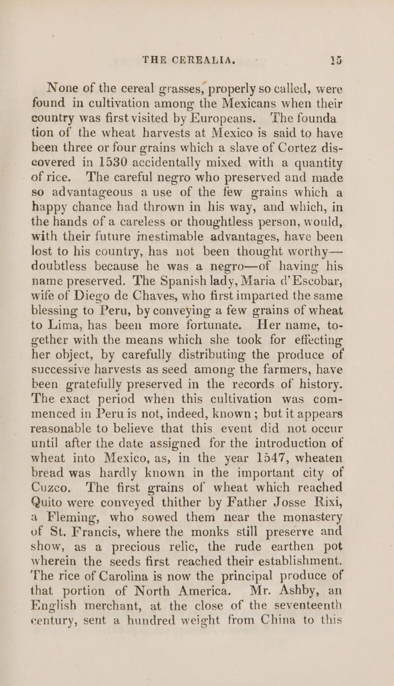 None of the cereal grasses, properly so called, were found in cultivation among the Mexicans when their country was first visited by Europeans. ‘The founda tion of the wheat harvests at Mexico is said to have been three or four grains which a slave of Cortez dis- covered in 1530 accidentally mixed with a quantity of rice. The careful negro who preserved and made so advantageous a use of the few grains which a happy chance had thrown in his way, and which, in the hands of a careless or thoughtless person, would, with their future mestimable advantages, have been lost to his country, has not been thought worthy— doubtless because he was a negro—of having his name preserved. The Spanish lady, Maria d’ Escobar, wife of Diego de Chaves, who first imparted the same blessing to Peru, by conveying a few grains of wheat to Lima, has been more fortunate. Her name, to- gether with the means which she took for effecting her object, by carefully distributing the produce of successive harvests as seed among the farmers, have been gratefully preserved in the records of history. The exact period when this cultivation was com- menced in Peru is not, indeed, known; but it appears reasonable to believe that this event did not occur until after the date assigned for the introduction of wheat into Mexico, as, in the year 1547, wheaten bread was hardly known in the important city of Cuzco. The first grains of wheat which reached Quito were conveyed thither by Father Josse Rixi, a Fleming, who sowed them near the monastery of St. Francis, where the monks still preserve and show, as a precious relic, the rude earthen pot wherein the seeds first reached their establishment. The rice of Carolina is now the principal produce of that portion of North America. Mr. Ashby, an English merchant, at the close of the seventeenth century, sent a hundred weight from China to this
