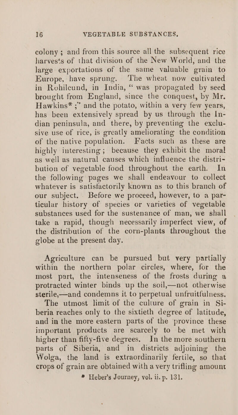 colony ; and from this source all the subsequent rice harvests of that division of the New World, and the large exportations of the same valuable grain to Europe, have sprung. The wheat now cultivated in Rohilcund, in India, “ was propagated by seed brought from England, since the conquest, by Mr. Hawkins* ;” and the potato, within a very few years, has been extensively spread by us through the In- dian peninsula, and there, by preventing the exclu- sive use of rice, is greatly ameliorating the condition of the native population. Facts such as these are highly interesting; because they exhibit the moral as well as natural causes which influence the distri- bution of vegetable food throughout the earth. In the following pages we shall endeavour to collect whatever is satisfactorily known as to this branch of our subject. . Before we proceed, however, to a par- ticular history of species or varieties of vegetable substances used for the sustenance of man, we shall take a rapid, though necessarily imperfect view, of the distribution of the corn-plants throughout the globe at the present day. Agriculture can be pursued but very partially within the northern polar circles, where, for the most part, the intenseness of the frosts during a protracted winter binds up the soil,—not otherwise sterile,—and condemns it to perpetual unfruitfulness. The utmost limit of the culture of grain in Si- beria reaches only to the sixtieth degree of latitude, and in the more eastern parts of the province these important products are scarcely to be met with higher than fifty-five degrees. In the more southern parts of Siberia, and in districts adjoining the Wolga, the land is extraordinarily fertile, so that crops of grain are obtained with a very trifling amount * Heber’s Journey, vol. ii. p. 131.