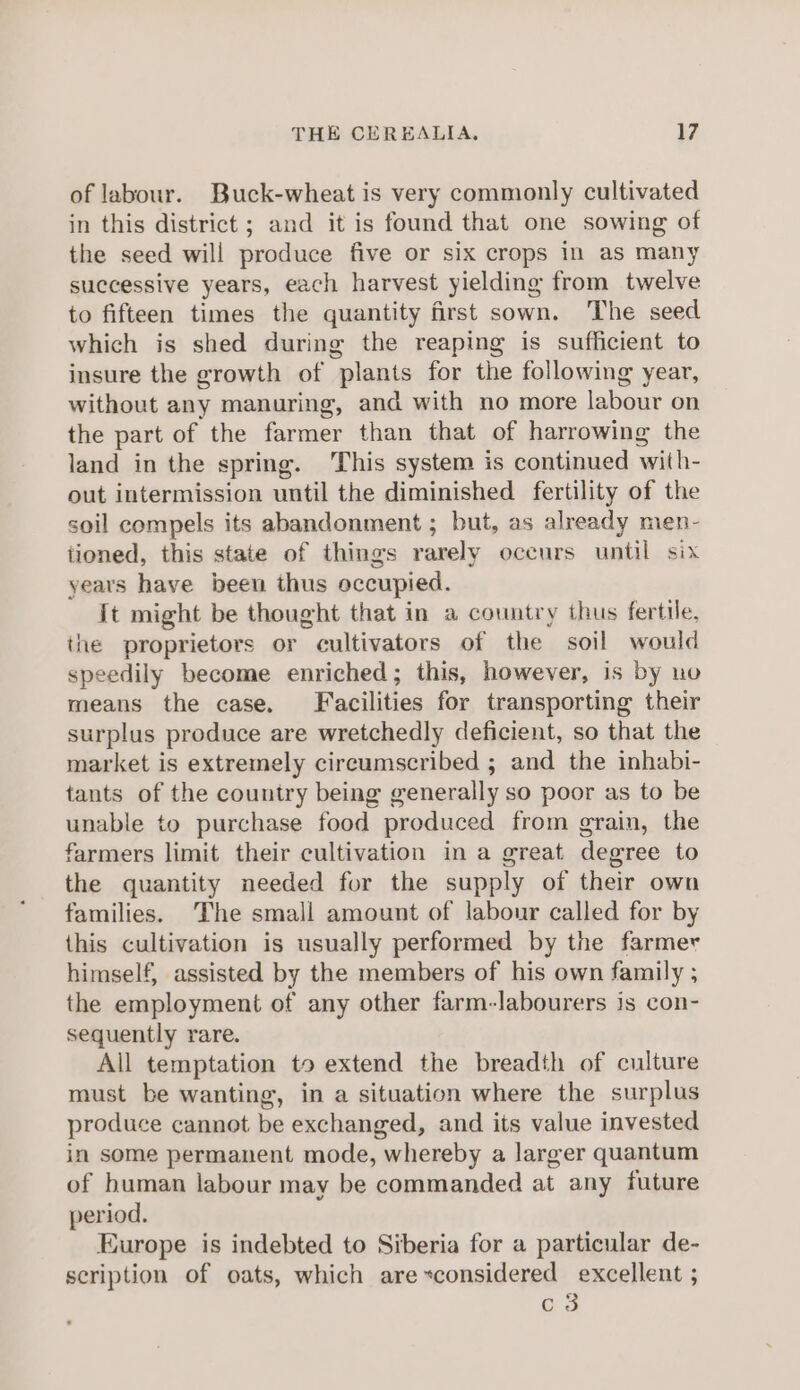 of labour. Buck-wheat is very commonly cultivated in this district ; and it is found that one sowing of the seed will produce five or six crops in as many successive years, each harvest yielding from twelve to fifteen times the quantity first sown. The seed which is shed during the reaping is sufficient to insure the growth of plants for the following year, without any manuring, and with no more labour on the part of the farmer than that of harrowing the land in the spring. This system is continued with- out intermission until the diminished fertility of the soil compels its abandonment ; but, as already men- tioned, this state of things rarely occurs until six years have been thus occupied. {t might be thought that in a country thus fertile, the proprietors or cultivators of the soil would speedily become enriched; this, however, is by no means the case. Facilities for transporting their surplus produce are wretchedly deficient, so that the market is extremely circumscribed ; and the inhabi- tants of the country being generally so poor as to be unable to purchase food produced from grain, the farmers limit their cultivation in a great degree to the quantity needed for the supply of their own families. The small amount of labour called for by this cultivation is usually performed by the farmer himself, assisted by the members of his own family ; the employment of any other farm-labourers is con- sequently rare. All temptation to extend the breadth of culture must be wanting, in a situation where the surplus produce cannot be exchanged, and its value invested in some permanent mode, whereby a larger quantum of human labour may be commanded at any future period. Europe is indebted to Siberia for a particular de- scription of oats, which are~considered excellent ; c3