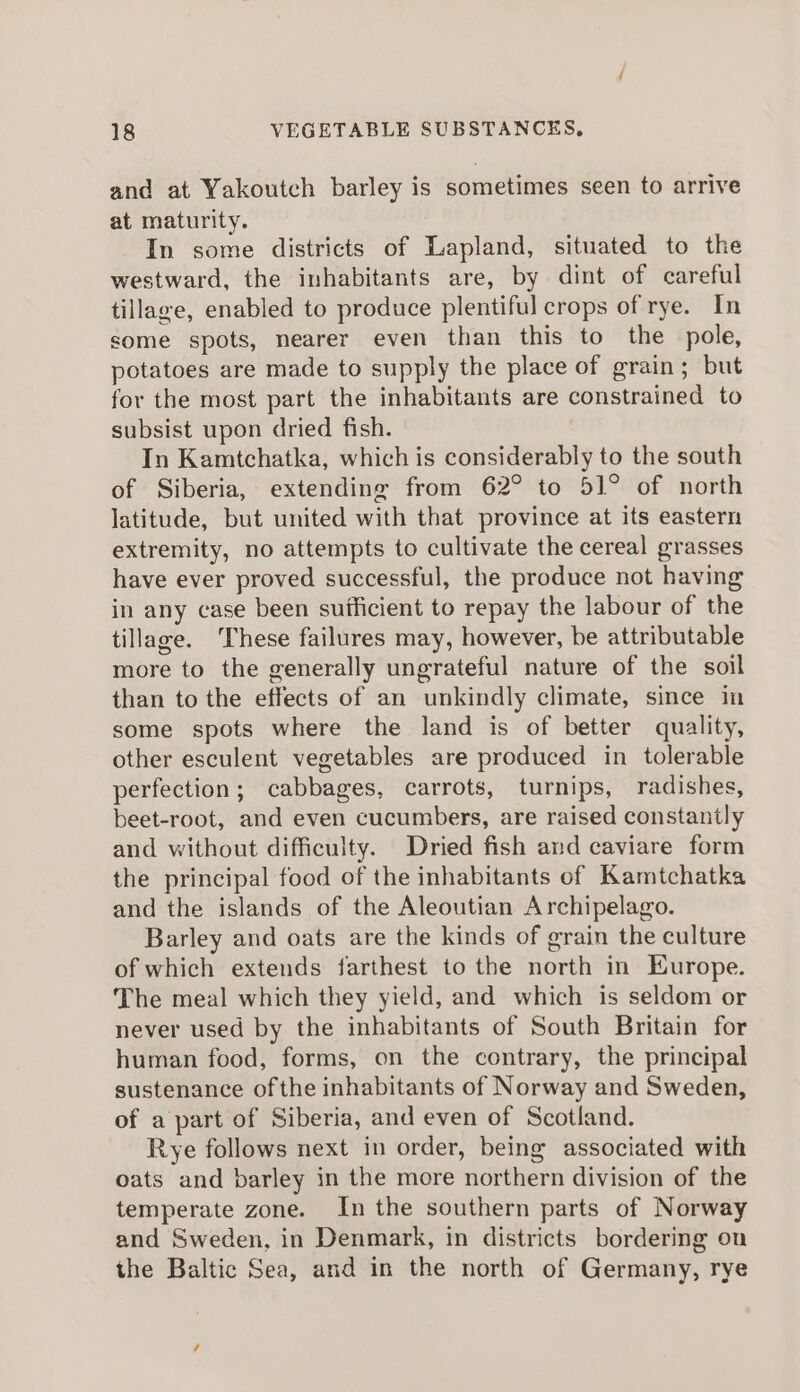 and at Yakoutch barley is sometimes seen to arrive at maturity. In some districts of Lapland, situated to the westward, the inhabitants are, by dint of careful tillage, enabled to produce plentiful crops of rye. In some spots, nearer even than this to the pole, potatoes are made to supply the place of grain; but for the most part the inhabitants are constrained to subsist upon dried fish. In Kamtchatka, which is considerably to the south of Siberia, extending from 62° to 51° of north latitude, but united with that province at its eastern extremity, no attempts to cultivate the cereal grasses have ever proved successful, the produce not having in any case been suificient to repay the labour of the tillage. These failures may, however, be attributable more to the generally ungrateful nature of the soil than to the effects of an unkindly climate, since in some spots where the land is of better quality, other esculent vegetables are produced in tolerable perfection; cabbages, carrots, turnips, radishes, beet-root, and even cucumbers, are raised constantly and without difficulty. Dried fish and caviare form the principal food of the inhabitants of Kamtchatka and the islands of the Aleoutian Archipelago. Barley and oats are the kinds of grain the culture of which extends farthest to the north in Europe. The meal which they yield, and which is seldom or never used by the inhabitants of South Britain for human food, forms, on the contrary, the principal sustenance ofthe inhabitants of Norway and Sweden, of a part of Siberia, and even of Scotland. Rye follows next in order, being associated with oats and barley in the more northern division of the temperate zone. In the southern parts of Norway and Sweden, in Denmark, in districts bordering on the Baltic Sea, and in the north of Germany, rye