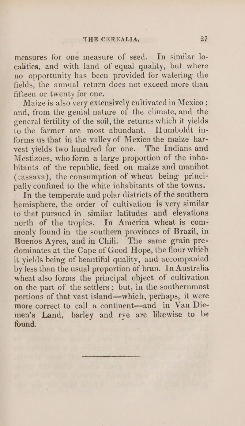 measures for one measure of seed. In similar lo- calities, and with land of equal quality, but where no opportunity has been provided for watering the fields, the annual return does not exceed more than fifteen or twenty for one. Maize is also very extensively cultivated in Mexico ; and, from the genial nature of the climate, and the general fertility of the soil, the returns which it yields to the farmer are most abundant. Humboldt in- forms us that in the valley of Mexico the maize har- vest yields two hundred for one. The Indians and Mestizoes, who form a large proportion of the inha- bitants of the republic, feed on maize and manihot (cassava), the consumption of wheat being princi- pally confined to the white inhabitants of the towns. In the temperate and polar districts of the southern hemisphere, the order of cultivation is very similar to that pursued in similar latitudes and elevations north of the tropics. In America wheat is com- monly found in the southern provinces of Brazil, in Buenos Ayres, and in Chili. The same grain pre- dominates at the Cape of Good Hope, the flour which it yields being of beautiful quality, and accompanied by less than the usual proportion of bran. In Australia wheat also forms the principal object of cultivation on the part of the settlers; but, in the southernmost portions of that vast island—which, perhaps, it were more correct to call a continent—and in Van Die- men’s Land, barley and rye are likewise to be found.