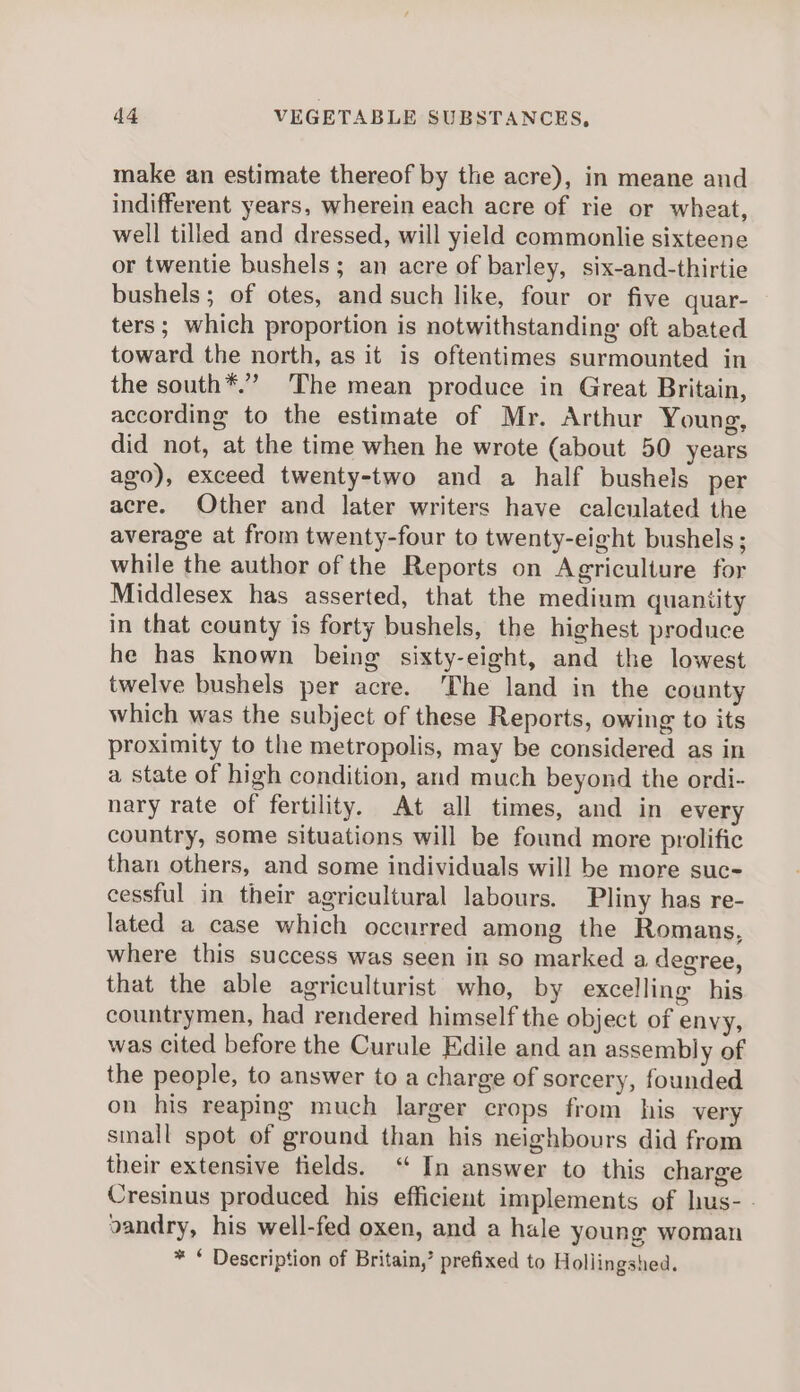 make an estimate thereof by the acre), in meane and indifferent years, wherein each acre of rie or wheat, well tilled and dressed, will yield commonlie sixteene or twentie bushels; an acre of barley, six-and-thirtie bushels; of otes, and such like, four or five quar- ters ; which proportion is notwithstanding oft abated toward the north, as it is oftentimes surmounted in the south*.” ‘The mean produce in Great Britain, according to the estimate of Mr. Arthur Young, did not, at the time when he wrote (about 50 years ago), exceed twenty-two and a half bushels per acre. Other and later writers have calculated the average at from twenty-four to twenty-eight bushels; while the author of the Reports on Agriculture for Middlesex has asserted, that the medium quantity in that county is forty bushels, the highest produce he has known being sixty-eight, and the lowest twelve bushels per acre. The land in the county which was the subject of these Reports, owing to its proximity to the metropolis, may be considered as in a state of high condition, and much beyond the ordi- nary rate of fertility. At all times, and in every country, some situations will be found more prolific than others, and some individuals will be more suc- cessful in their agricultural labours. Pliny has re- lated a case which occurred among the Romans, where this success was seen in so marked a degree, that the able agriculturist who, by excelling his countrymen, had rendered himself the object of envy, was cited before the Curule Edile and an assembly of the people, to answer to a charge of sorcery, founded on his reaping much larger crops from his very small spot of ground than his neighbours did from their extensive fields. “ In answer to this charge Cresinus produced his efficient implements of hus- - vandry, his well-fed oxen, and a hale young woman * Description of Britain,’ prefixed to Hollingshed.