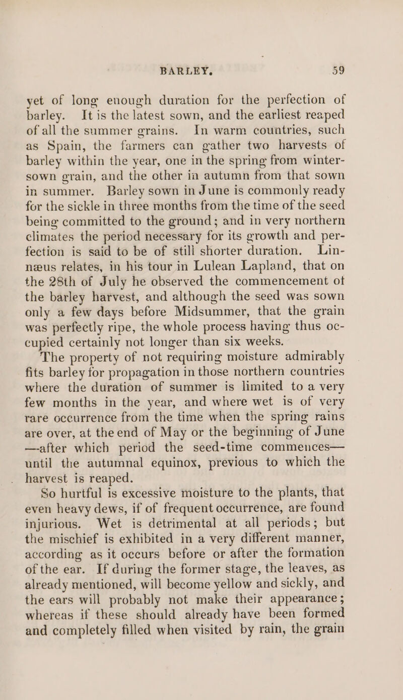 yet of long enough duration for the perfection of barley. It is the latest sown, and the earliest reaped of all the summer grains. In warm countries, such as Spain, the farmers can gather two harvests of barley within the year, one in the spring from winter- sown grain, and the other in autumn from that sown in summer. Barley sown in June is commonly ready for the sickle in three months from the time of the seed being committed to the ground; and in very northern climates the period necessary for its growth and per- fection is said to be of still shorter duration. Lin- neus relates, in his tour in Lulean Lapland, that on the 28th of July he observed the commencement ot the barley harvest, and although the seed was sown only a few days before Midsummer, that the grain was perfectly ripe, the whole process having thus oc- cupied certainly not longer than six weeks. The property of not requiring moisture admirably fits barley for propagation in those northern countries where the duration of summer is limited to a very few months in the year, and where wet is of very rare occurrence from the time when the spring rains are over, at the end of May or the beginning of June —-after which period the seed-time commences— until the autumnal equinox, previous to which the harvest is reaped. So hurtful is excessive moisture to the plants, that even heavy dews, if of frequent occurrence, are found injurious. Wet is detrimental at all periods; but the mischief is exhibited in a very different manner, according as it occurs before or after the formation of the ear. If during the former stage, the leaves, as already mentioned, will become yellow and sickly, and the ears will probably not make their appearance ; whereas if these should already have been formed and completely filled when visited by rain, the grain