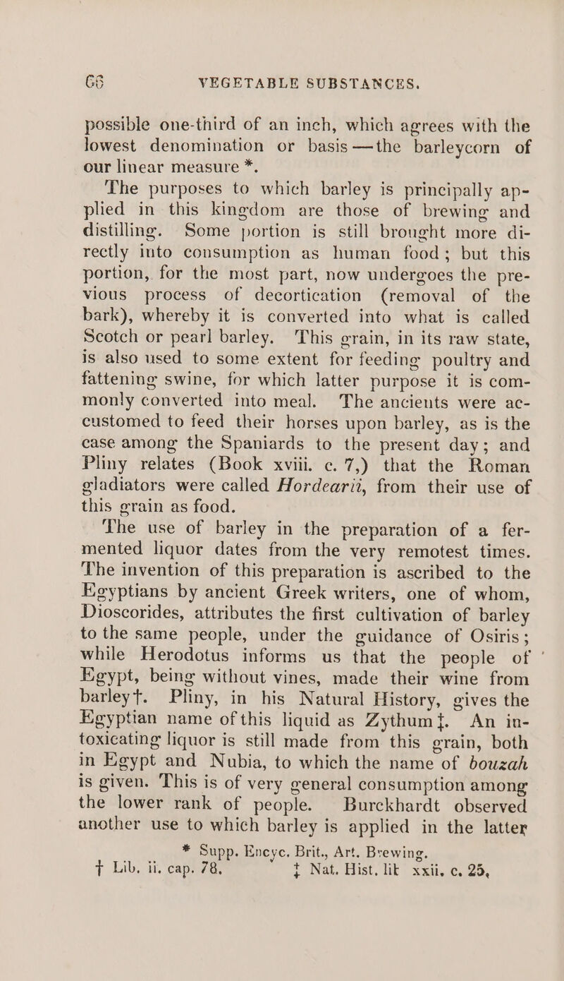 possible one-third of an inch, which agrees with the lowest denomination or basis—the barleycorn of our linear measure *. The purposes to which barley is principally ap- plied in this kingdom are those of brewing and distilling. Some portion is still brought more di- rectly into consumption as human food; but this portion, for the most part, now undergoes the pre- vious process of decortication (removal of the bark), whereby it is converted into what is called Scotch or pearl barley. This grain, in its raw state, is also used to some extent for feeding poultry and fattening swine, for which latter purpose it is com- monly converted into meal. The ancients were ac- customed to feed their horses upon barley, as is the case among the Spaniards to the present day; and Pliny relates (Book xviii. c.7,) that the Roman gladiators were called Hordearii, from their use of this grain as food. The use of barley in the preparation of a fer- mented liquor dates from the very remotest times. The invention of this preparation is ascribed to the Egyptians by ancient Greek writers, one of whom, Dioscorides, attributes the first cultivation of barley to the same people, under the guidance of Osiris; while Herodotus informs us that the people of Egypt, being without vines, made their wine from barleyt. Pliny, in his Natural History, gives the Egyptian name of this liquid as Zythum{. An in- toxicating liquor is still made from this grain, both in Egypt and Nubia, to which the name of bouzah is given. This is of very general consumption among the lower rank of people. Burckhardt observed another use to which barley is applied in the latter * Supp. Encyc. Brit., Art. Brewing.