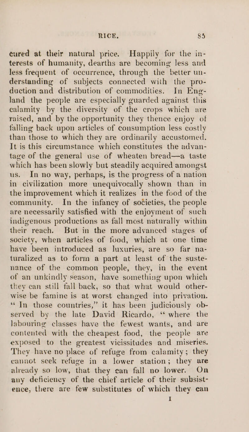 cured at their natural price. Happily for the in- terests of humanity, dearths are becoming less and less frequent of occurrence, through the better un- derstanding of subjects connected with the pro- duction and distribution of commodities. In Eng- land the people are especially guarded against this calamity by the diversity of the crops ‘which are raised, and by the opportunity they thence enjoy of falling back upon articles of consumption less costly than those to which they are ordinarily accustomed. It is this circumstance which constitutes the advan- tage of the general use of wheaten bread—a taste which has been slowly but steadily acquired amongst us. In no way, perhaps, is the progress of a nation in civilization more unequivocally shown than in the improvement which it realizes in the food of the community. In the infancy of sotcieties, the people are necessarily satisfied with the enjoyment of such indigenous productions as fall most naturally within their reach. But in the more advanced stages of society, when articles of food, which at one time have been introduced as luxuries, are so far na- turalized as to form a part at least of the suste- nance of the common people, they, in the event of an unkindly season, have something upon which they can still fall back, so that what would other- wise be famine is at worst changed into privation. ‘In those countries,” it has been judiciously ob- served by the late David Ricardo, ‘‘ where the labouring classes have the fewest wants, and are contented with the cheapest food, the people are exposed to the greatest vicissitudes and miseries. They have no place of refuge from calamity; they cannot seek refuge in a lower station; they are already so low, that they can fall no lower. On any deficiency of the chief article of their subsist- ence, there are few substitutes of which they can I