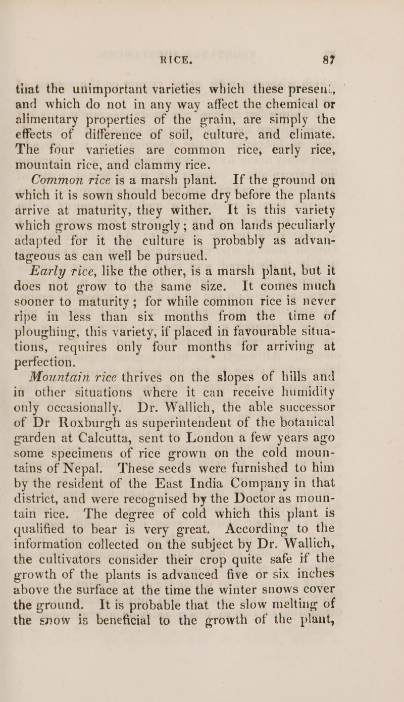 tiiat the unimportant varieties which these presen., and which do not in any way affect the chemical or alimentary properties of the grain, are simply the effects of difference of soil, culture, and climate. The four varieties are common rice, early rice, mountain rice, and clammy rice. Common rice is a marsh plant. If the ground on which it is sown should become dry before the plants arrive at maturity, they wither. It is this variety which grows most strongly ; and on lands peculiarly adapted for it the culture is probably as advan- tageous as can well be pursued. Early rice, like the other, is a marsh plant, but it does not grow to the same size. It comes much sooner to maturity; for while common rice is never ripe in less than six months from the time of ploughing, this variety, if placed in favourable situa- tions, requires only four months for arriving at perfection. F Mountain rice thrives on the slopes of hills and in other situations where it can receive humidity only occasionally. Dr. Wallich, the able successor of Dr Roxburgh as superintendent of the botanical garden at Calcutta, sent to London a few years ago some specimens of rice grown on the cold moun- tains of Nepal. These seeds were furnished to him by the resident of the East India Company in that district, and were recognised by the Doctor as moun- tain rice. The degree of cold which this plant is qualified to bear is very great. According to the information collected on the subject by Dr. Wallich, the cultivators consider their crop quite safe if the growth of the plants is advanced five or six inches above the surface at the time the winter snows cover the ground. It is probable that the slow melting of the snow is beneficial to the growth of the plant,