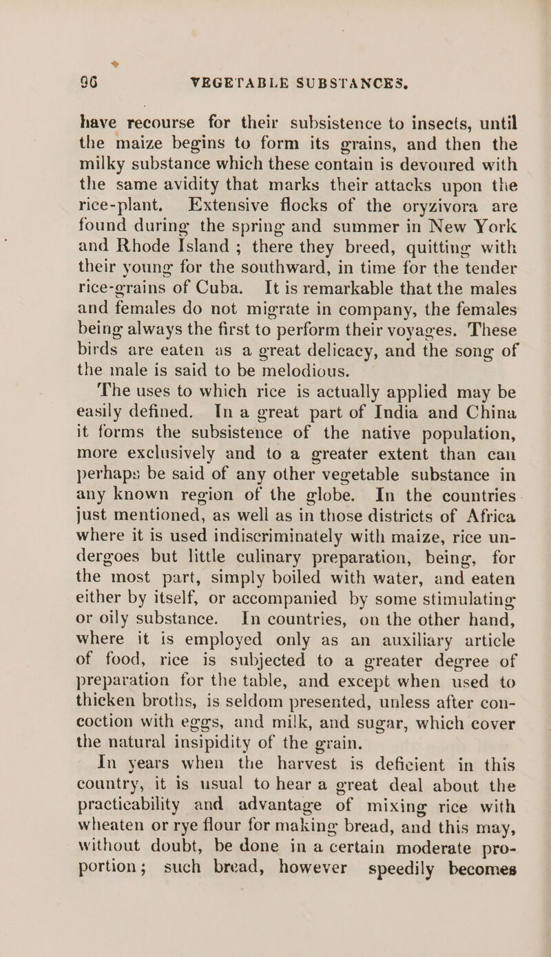 have recourse for their subsistence to insects, until the maize begins to form its grains, and then the milky substance which these contain is devoured with the same avidity that marks their attacks upon the rice-plant. Extensive flocks of the oryzivora are found during the spring and summer in New York and Rhode Island ; there they breed, quitting with their young for the southward, in time for the tender rice-grains of Cuba. It is remarkable that the males and females do not migrate in company, the females being always the first to perform their voyages. These birds are eaten as a great delicacy, and the song of the male is said to be melodious. The uses to which rice is actually applied may be easily defined. Ina great part of India and China it forms the subsistence of the native population, more exclusively and to a greater extent than can perhaps be said of any other vegetable substance in any known region of the globe. In the countries. just mentioned, as well as in those districts of Africa where it is used indiscriminately with maize, rice un- dergoes but little culinary preparation, being, for the most part, simply boiled with water, and eaten either by itself, or accompanied by some stimulating or oily substance. In countries, on the other hand, where it is employed only as an auxiliary article of food, rice is subjected to a greater degree of preparation for the table, and except when used to thicken broths, is seldom presented, unless after con- coction with eggs, and milk, and sugar, which cover the natural insipidity of the grain. In years when the harvest is deficient in this country, it is usual to hear a great deal about the practicability and advantage of mixing rice with wheaten or rye flour for making bread, and this may, without doubt, be done in a certain moderate pro- portion; such bread, however speedily becomes