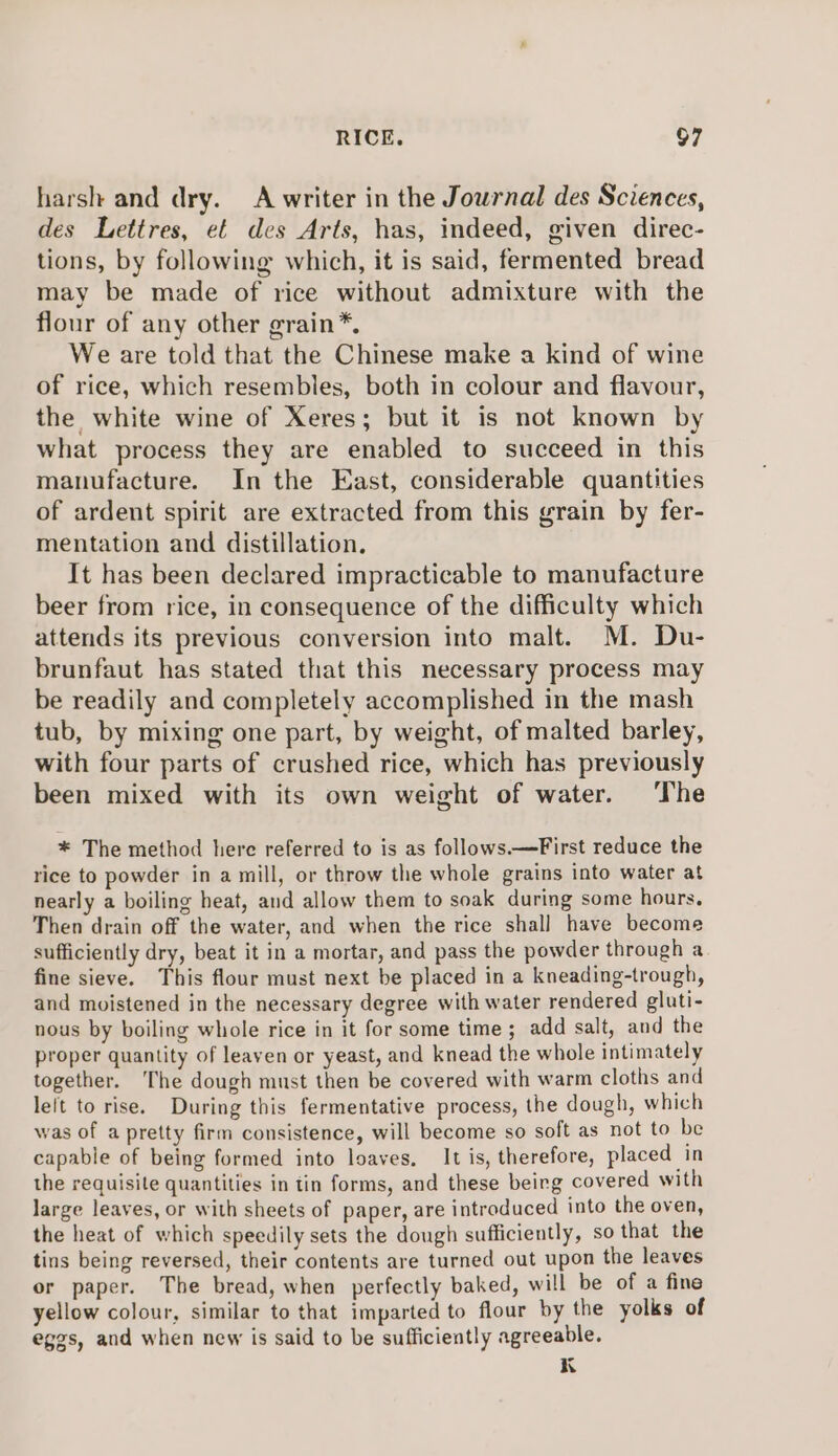 harsh and dry. A writer in the Jowrnal des Sciences, des Lettres, et des Arts, has, indeed, given direc- tions, by following which, it is said, fermented bread may be made of rice without admixture with the flour of any other grain*, We are told that the Chinese make a kind of wine of rice, which resembles, both in colour and flavour, the white wine of Xeres; but it is not known by what process they are enabled to succeed in this manufacture. In the East, considerable quantities of ardent spirit are extracted from this grain by fer- mentation and distillation, It has been declared impracticable to manufacture beer from rice, in consequence of the difficulty which attends its previous conversion into malt. M. Du- brunfaut has stated that this necessary process may be readily and completely accomplished in the mash tub, by mixing one part, by weight, of malted barley, with four parts of crushed rice, which has previously been mixed with its own weight of water. ‘The * The method here referred to is as follows.—First reduce the rice to powder in a mill, or throw the whole grains into water at nearly a boiling heat, and allow them to soak during some hours. Then drain off the water, and when the rice shall have become sufficiently dry, beat it in a mortar, and pass the powder through a fine sieve. This flour must next be placed in a kneading-trough, and moistened in the necessary degree with water rendered gluti- nous by boiling whole rice in it for some time; add salt, and the proper quantity of leaven or yeast, and knead the whole intimately together. The dough must then be covered with warm cloths and left to rise. During this fermentative process, the dough, which was of a pretty firm consistence, will become so soft as not to be capable of being formed into loaves. It is, therefore, placed in the requisite quantities in tin forms, and these beirg covered with large leaves, or with sheets of paper, are introduced into the oven, the heat of which speedily sets the dough sufficiently, so that the tins being reversed, their contents are turned out upon the leaves or paper. The bread, when perfectly baked, will be of a fine yellow colour, similar to that imparted to flour by the yolks of eggs, and when new is said to be sufficiently agreeable. K