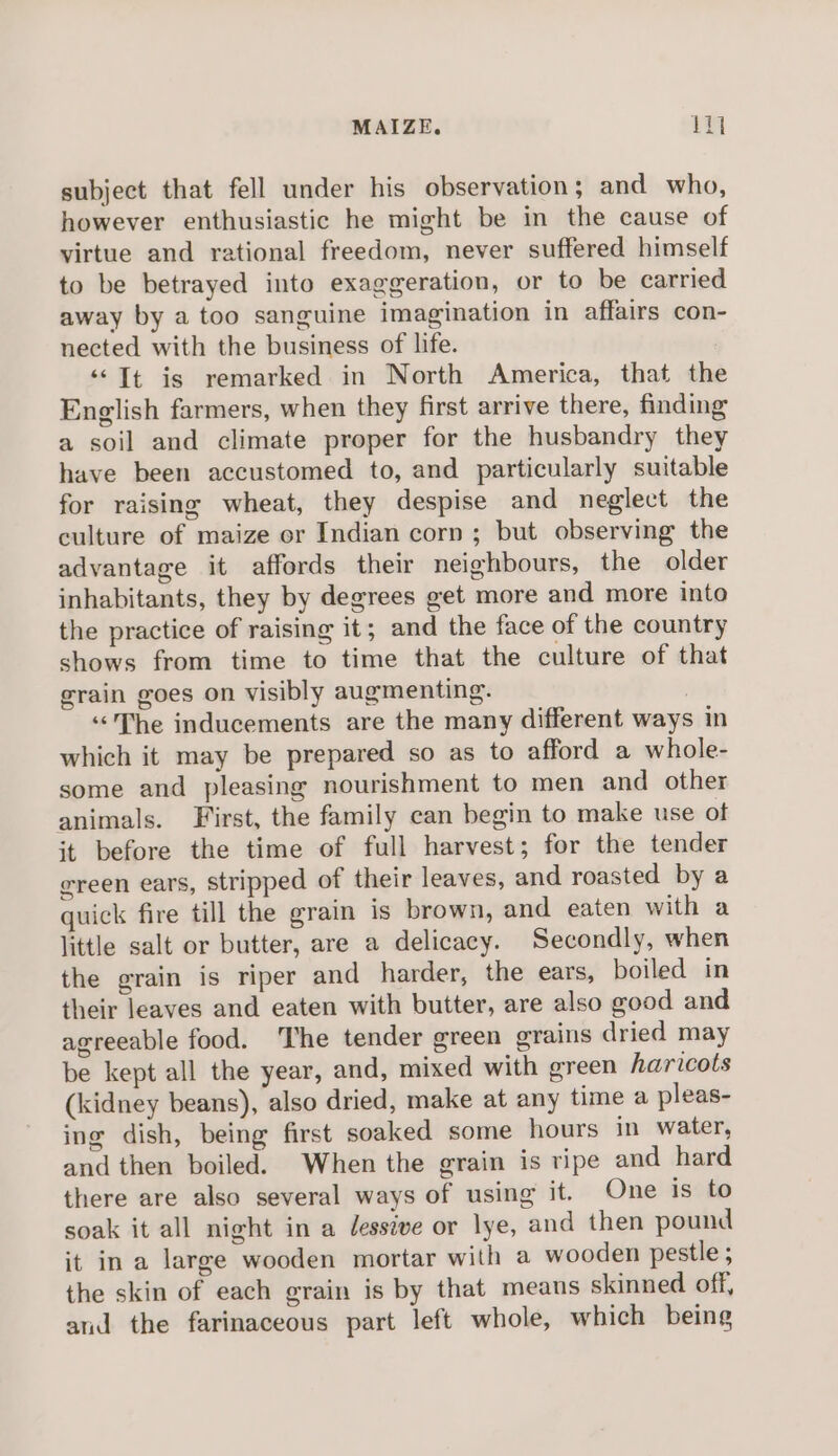 MAIZE. Wi subject that fell under his observation; and who, however enthusiastic he might be in the cause of virtue and rational freedom, never suffered himself to be betrayed into exaggeration, or to be carried away by a too sanguine imagination in affairs con- nected with the business of life. “© Tt is remarked in North America, that the English farmers, when they first arrive there, finding a soil and climate proper for the husbandry they have been accustomed to, and particularly suitable for raising wheat, they despise and neglect the culture of maize or Indian corn; but observing the advantage it affords their neighbours, the older inhabitants, they by degrees get more and more into the practice of raising it; and the face of the country shows from time to time that the culture of that grain goes on visibly augmenting. | “&lt;The inducements are the many different ways in which it may be prepared so as to afford a whole- some and pleasing nourishment to men and other animals. First, the family can begin to make use ot it before the time of full harvest; for the tender ereen ears, stripped of their leaves, and roasted by a quick fire till the grain is brown, and eaten with a little salt or butter, are a delicacy. Secondly, when the grain is riper and harder, the ears, boiled in their leaves and eaten with butter, are also good and agreeable food. The tender green grains dried may be kept all the year, and, mixed with green haricots (kidney beans), also dried, make at any time a pleas- ing dish, being first soaked some hours in water, and then boiled. When the grain is ripe and hard there are also several ways of using it. One is to soak it all night in a /essive or lye, and then pound it in a large wooden mortar with a wooden pestle ; the skin of each grain is by that means skinned off, and the farinaceous part left whole, which being