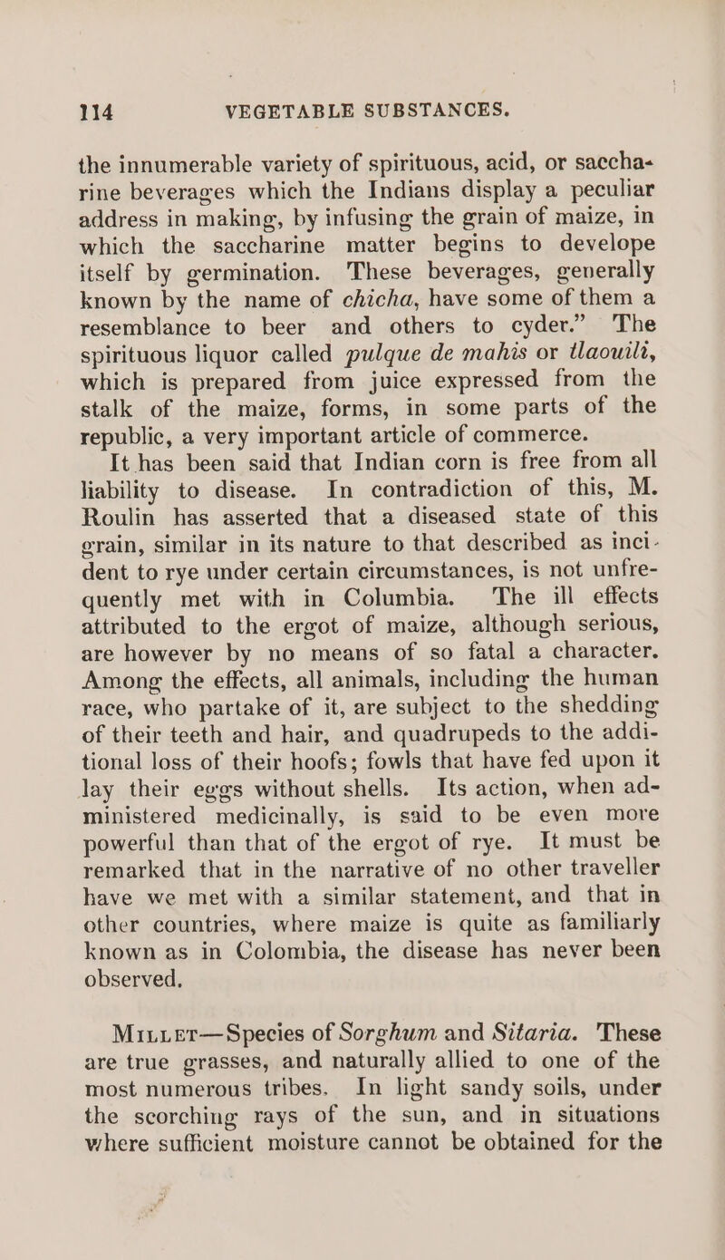 the innumerable variety of spirituous, acid, or saccha- rine beverages which the Indians display a peculiar address in making, by infusing the grain of maize, in which the saccharine matter begins to develope itself by germination. ‘These beverages, generally known by the name of chicha, have some of them a resemblance to beer and others to cyder.” The spirituous liquor called pulque de mahis or tlaouilt, which is prepared from juice expressed from the stalk of the maize, forms, in some parts of the republic, a very important article of commerce. It has been said that Indian corn is free from all liability to disease. In contradiction of this, M. Roulin has asserted that a diseased state of this grain, similar in its nature to that described as inci- dent to rye under certain circumstances, is not unfre- quently met with in Columbia. The ill effects attributed to the ergot of maize, although serious, are however by no means of so fatal a character. Among the effects, all animals, including the human race, who partake of it, are subject to the shedding of their teeth and hair, and quadrupeds to the addi- tional loss of their hoofs; fowls that have fed upon it lay their eggs without shells. Its action, when ad- ministered medicinally, is said to be even more powerful than that of the ergot of rye. It must be remarked that in the narrative of no other traveller have we met with a similar statement, and that in other countries, where maize is quite as familiarly known as in Colombia, the disease has never been observed, Mi.iuet—Species of Sorghum and Sitaria. These are true grasses, and naturally allied to one of the most numerous tribes. In light sandy soils, under the scorching rays of the sun, and in situations where sufficient moisture cannot be obtained for the