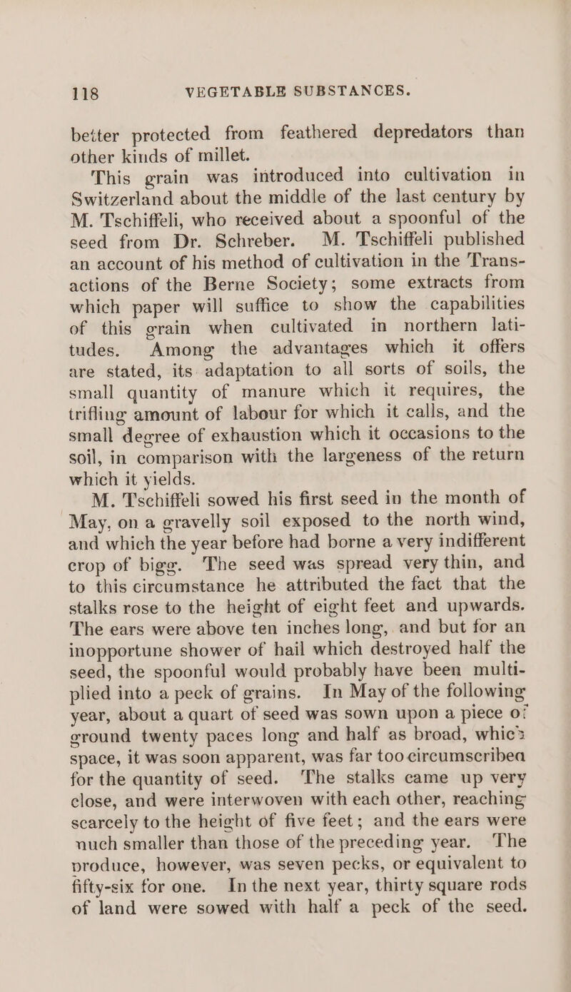 better protected from feathered depredators than other kinds of millet. This grain was introduced into cultivation in Switzerland about the middle of the last century by M. Tschiffeli, who received about a spoonful of the seed from Dr. Schreber. M. Tschiffeli published an account of his method of cultivation in the Trans- actions of the Berne Society; some extracts from which paper will suffice to show the capabilities of this grain when cultivated in northern lati- tudes. Among the advantages which it offers are stated, its adaptation to all sorts of soils, the small quantity of manure which it requires, the trifling amount of labour for which it calls, and the small degree of exhaustion which it occasions to the soil, in comparison with the largeness of the return which it yields. M. Tschiffeli sowed his first seed in the month of May, on a gravelly soil exposed to the north wind, and which the year before had borne a very indifferent crop of bigg. The seed was spread very thin, and to this circumstance he attributed the fact that the stalks rose to the height of eight feet and upwards. The ears were above ten inches long, and but for an inopportune shower of hail which destroyed half the seed, the spoonful would probably have been multi- plied into a peck of grains. In May of the following year, about a quart of seed was sown upon a piece of ground twenty paces long and half as broad, whic? space, it was soon apparent, was far too cireumscribea for the quantity of seed. ‘The stalks came up very close, and were interwoven with each other, reaching scarcely to the height of five feet; and the ears were nuch smaller than those of the preceding year. ‘The produce, however, was seven pecks, or equivalent to fifty-six for one. In the next year, thirty square rods of land were sowed with half a peck of the seed.