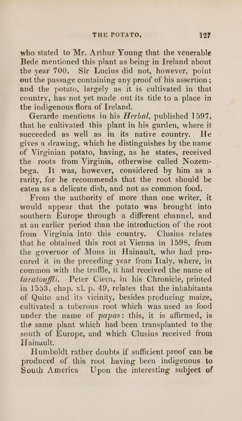 who stated to Mr. Arthur Young that the venerable Bede mentioned this plant as being in Ireland about the year 700. Sir Lucius did not, however, point out the passage containing any proof of his assertion ; and the potato, largely as it is cultivated in that country, has not yet made out its title to a place in the indigenous flora of Ireland. Gerarde mentions in his Herbal, published 1597, that he cultivated this plant in his garden, where it succeeded as well as in its native country. He gives a drawing, which he distinguishes by the name of Virginian potato, having, as he states, received the roots from Virginia, otherwise called Nozem- bega. It was, however, considered by him as a rarity, for he recommends that the root should be eaten as a delicate dish, and not as common food. From the authority of more than one writer, it would appear that the potato was brought into southern Europe through a different channel, and at an earlier period than the introduction of the root from Virginia into this country. Clusius relates ‘that he obtained this root at Vienna in 1598, from the governor of Mons in Hainault, who had pro- cured it in the preceding year from Italy, where, in common with the truffle, it had received the name of taratouffli. Peter Cieca, in his Chronicle, printed in 1553, chap. xl. p. 49, relates that the inhabitants of Quito and its vicinity, besides producing maize, cultivated a tuberous root which was used as food under the name of papas: this, it is affirmed, is the same plant which had been transplanted to the south of Europe, and which Clusius received from Hainault. Humboldt rather doubts if sufficient proof can be produced of this root having been indigenous to South America Upon the interesting subject of