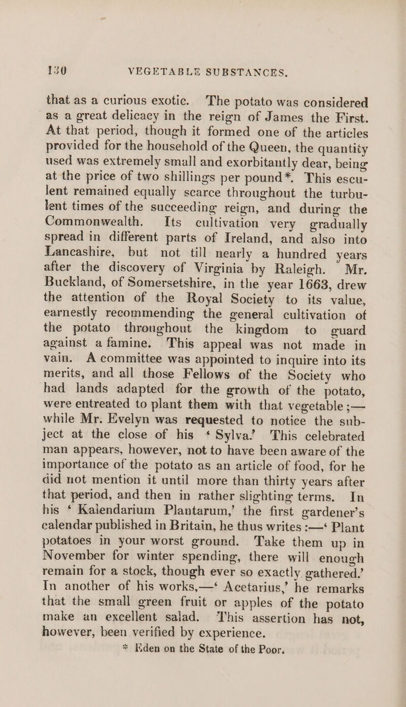 that as a curious exotic. The potato was considered as a great delicacy in the reign of James the First. At that period, though it formed one of the articles provided for the household of the Queen, the quantity used was extremely small and exorbitantly dear, being at the price of two shillings per pound*. This escu- lent remained equally scarce throughout the turbu- lent times of the succeeding reign, and during the Commonwealth. Its cultivation very gradually spread in different parts of Ireland, and also into Lancashire, but not till nearly a hundred years after the discovery of Virginia by Raleigh. Mr. Buckland, of Somersetshire, in the year 1663, drew the attention of the Royal Society to its value, earnestly recommending the general cultivation of the potato throughout the kingdom to guard against afamine. This appeal was not made in vain. A committee was appointed to inquire into its merits, and all those Fellows of the Society who had lands adapted for the growth of the potato, were entreated to plant them with that vegetable ;— while Mr. Evelyn was requested to notice the sub- ject at the close of his * Sylva’ This celebrated man appears, however, not to have been aware of the importance of the potato as an article of food, for he did not mention it until more than thirty years after that period, and then in rather slighting terms. In his ‘ Kaiendarium Plantarum,’ the first ewardener’s calendar published in Britain, he thus writes :—‘ Plant potatoes in your worst ground. Take them up in November for winter spending, there will enough remain for a stock, though ever so exactly gathered.’ In another of his works,—‘ Acetarius,’ he remarks that the small green fruit or apples of the potato make an excellent salad. This assertion has not, however, been verified by experience. * Kden on the State of the Poor.