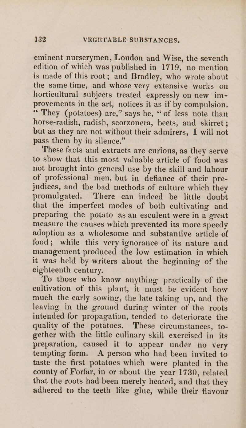 eminent nurserymen, Loudon and Wise, the seventh edition of which was published in 1719, no mention is made of this root; and Bradley, who wrote about the same time, and whose very extensive works on horticultural subjects treated expressly on new im- provements in the art, notices it as if by compulsion. ‘“‘ They (potatoes) are,” says he, “of less note than horse-radish, radish, scorzonera, beets, and skirret ; but as they are not without their admirers, I will not pass them by in silence.” These facts and extracts are curious, as they serve to show that this most valuable article of food was not brought into general use by the skill and labour of professional men, but in defiance of their pre- judices, and the bad methods of culture which they promulgated. There can indeed be little doubt that the imperfect modes of both cultivating and preparing the potato as an esculent were in a great measure the causes which prevented its more speedy adoption as a wholesome and substantive article of food; while this very ignorance of its nature and management produced the low estimation in which it was held by writers about the beginning of the eighteenth century. To those who know anything practically of the cultivation of this plant, it must be evident how much the early sowing, the late taking up, and the leaving in the ground during winter of the roots intended for propagation, tended to deteriorate the quality of the potatoes. These circumstances, to- gether with the little culinary skill exercised in its preparation, caused it to appear under no very tempting form. A person who had been invited to taste the first potatoes which were planted in the county of Forfar, in or about the year 1730, related that the roots had been merely heated, and that they adhered to the teeth like glue, while their flavour